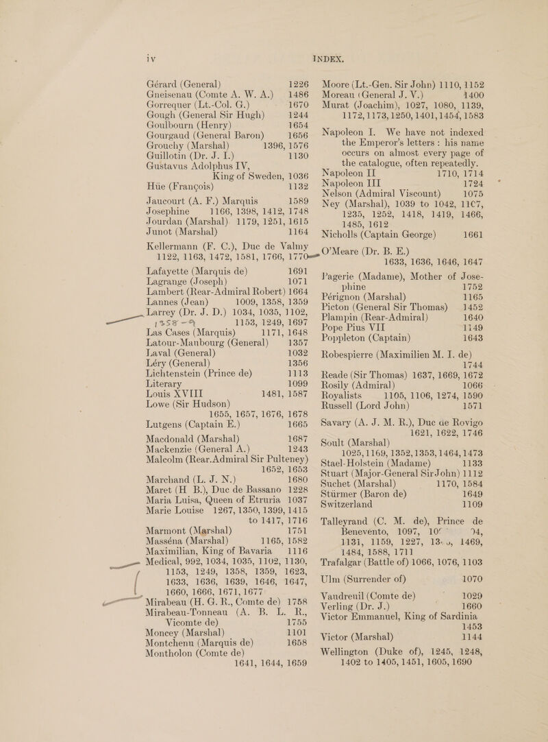 1V Gérard (General) 1226 Gneisenau (Comte A. W. A.) 1486 Gorrequer (Lt.-Col. G.) 1670 Gough (General Sir Hugh) 1244 Goulbourn (Henry) 1654 Gourgaud (General Baron) 1656 Grouchy (Marshal) 1396, 1576 Guillotin (Dr. J. I.) 1130 Gustavus Adolphus IV, King of Sweden, 1036 Hue (Francois) 1132 Jaucourt (A. F.) Marquis 1589 Josephine 1166, 1398, 1412, 1748 Jourdan (Marshal). 1179, 1251, 1615 Junot (Marshal) 1164 Kellermann (F. C.), Duc de Valmy Lafayette (Marquis de) 1691 Lagrange (Joseph) 1071 Lambert (Rear-Admiral Robert) 1664 Lannes (Jean) 1009, 1358, 1359 Larrey (Dr. J. D.) 1034, 1035, 1102, — issx-4 1153, 1249, 1697 Las Cases (Marquis) 1171, 1648 Latour-Maubourg (General) 1357 Laval (General) 1032 Léry (General) 1356 Lichtenstein (Prince de) 1113 Literary 1099 Louis X VIII : 1481, 1587 Lowe (Sir Hudson) 1655, 1657, 1676, 1678 Lutgens (Captain E.) 1665 Macdonald (Marshal) 1687 Mackenzie (General A.) 1243 Malcolm (Rear.Admiral Sir Pulteney) 1652, 1653 Marchand (L. J. N.) 1680 Maret (H B.), Duc de Bassano 1228 Maria Luisa, Queen of Etruria 1037 Marie Louise 1267, 1350, 1399, 1415 to 1417, 1716 Marmont (Marshal) 1751 Masséna (Marshal) 1165, 1582 Maximilian, King of Bavaria 1116 Medical, 992, 1034, 1035, 1102, 1130, ; 1153, 1249, 1358, 1359, 1623, 1633, 1636, 1639, 1646, 1647, ; 1660, 1666, 1671, 1677 Mirabeau (H. G. R., Comte de) 1758 Mirabeau-Tonneau (A. B. L. R., Vicomte de) 1755 Moncey (Marshal) 1101 Montchenu (Marquis de) 1658 Montholon (Comte de) 1641, 1644, 1659 INDEX, Moore (Lt.-Gen. Sir John) 1110, 1152 Moreau (General J. V.) 1400 Murat (Joachim), 1027, 1080, 1139, 1172, 1173, 1250, 1401, 1454, 1583 Napoleon I. We have not indexed the Emperor’s letters : his name occurs on almost every page of the catalogue, often repeatedly. Napoleon IT L710, 1774 Napoleon III 1724 Nelson (Admiral Viscount) 1075 Ney (Marshal), 1039 to 1042, 11C7, 1235, 1252, 1418, 1419, 1466, 1485, 1612 Nicholls (Captain George) 1661 O’Meare (Dr. B. E.) 1633, 1636, 1646, 1647 Pagerie (Madame), Mother of Jose- phine 1752 Pérignon (Marshal) 1165 Picton (General Sir Thomas) 1452 Plampin (Rear-Admiral) 1640 Pope Pius VII 1149 Poppleton (Captain) 1643 Robespierre (Maximilien M. I. de) 1744 Reade (Sir Thomas) 1637, 1669, 1672 Rosily (Admiral) 1066 Royalists 1105, 1106, 1274, 1590 Russell (Lord John) 1571 Savary (A. J. M. R.), Duc ae Rovigo 1621, 1622, 1746 Soult (Marshal) 1025, 1169, 1352, 1353, 1464, 1473 Stael- Holstein (Madame) 1133 Stuart (Major-General SirJohn) 1112 Suchet (Marshal) 1170, 1584 Sturmer (Baron de) 1649 Switzerland 1109 Talleyrand (C. M. de), Prince de Benevento, 1097, 10° ° 94, 1431, 1159, 1227, 13.0, 1469, 1484, 1588, 1711 Trafalgar (Battle of) 1066, 1076, 1103 Ulm (Surrender of) 1070 Vaudreuil (Comte de)  SHO29 Verling (Dr. J.) 1660 Victor Emmanuel, King of Sardinia 1453 Victor (Marshal) 1144 Wellington (Duke of), 1245, 1248, 1402 to 1405, 1451, 1605, 1690