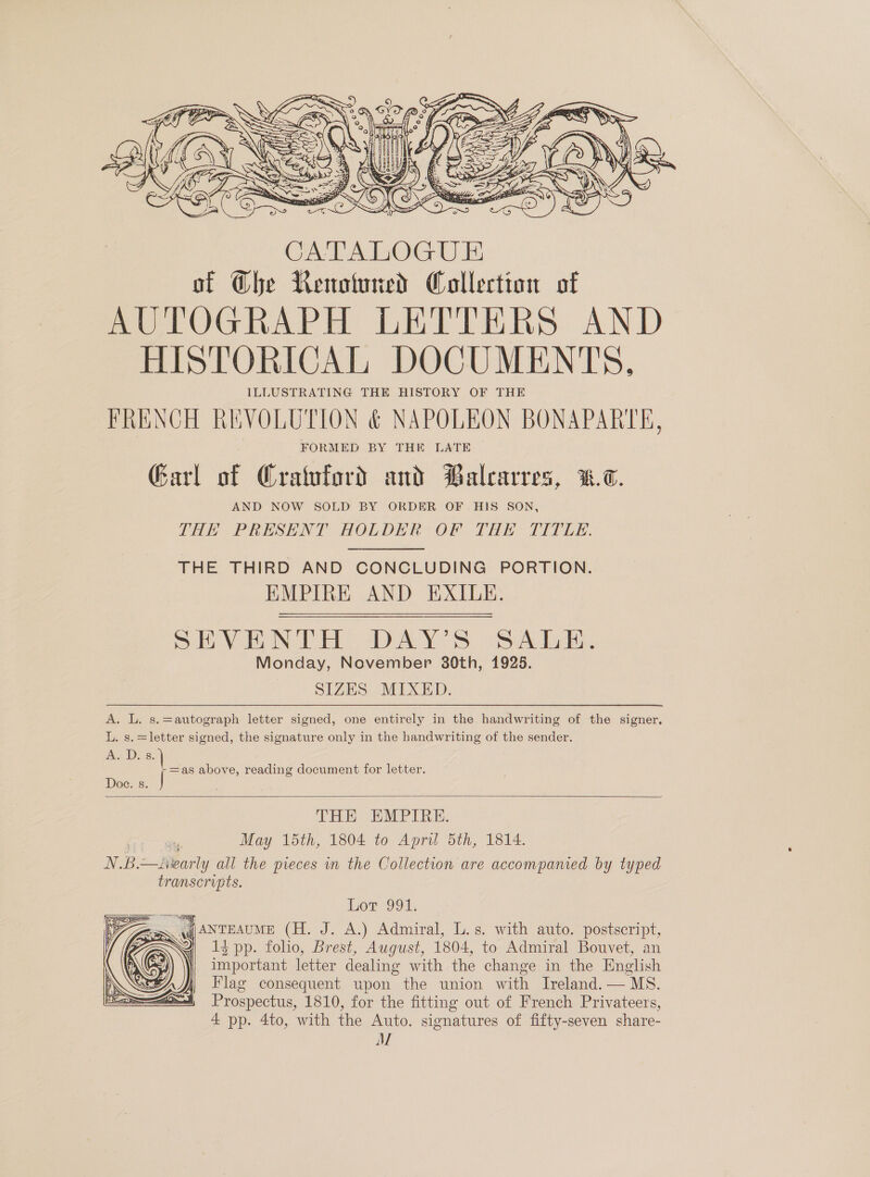  CATALOGU E of @he Renotuned Collection of AUTOGRAPH LETTERS AND HISTORICAL DOCUMENTS, ILLUSTRATING THE HISTORY OF THE FRENCH REVOLUTION &amp; NAPOLEON BONAPARTE, FORMED BY THE LATE Garl ie Gratford and Balcarres, W.7. AND NOW SOLD BY ORDER OF HIS SON, THE PRESENT HOLDER OF THE TITLE. THE THIRD AND CONCLUDING PORTION. EMPIRE AND EXILE. SEVERN TH DAY'S SATE: Monday, November 30th, 1925. SIZES MIXED. A. L. s.=autograph letter signed, one entirely in the handwriting of the signer. L. s.=letter signed, the signature only in the handwriting of the sender. A. D. s. =as above, reading document for letter. Doc. s. |  THE EMPIRE. May 15th, 1804 to April 5th, 1814. NB. —fivar nll all the pieces in the Collection are accompanied by typed transcripts. Bor 994, wg) ANTEAUME (H. J. A.) Admiral, L.s. with auto. postscript, 13 pp. folio, Brest, August, 1804, to Admiral Bouvet, an important letter dealing with the change in the English Flag consequent upon the union with Ireland. — MS. Prospectus, 1810, for the fitting out of French Privateers, 4 pp. 4to, with the Auto. signatures of fifty-seven share- AML 