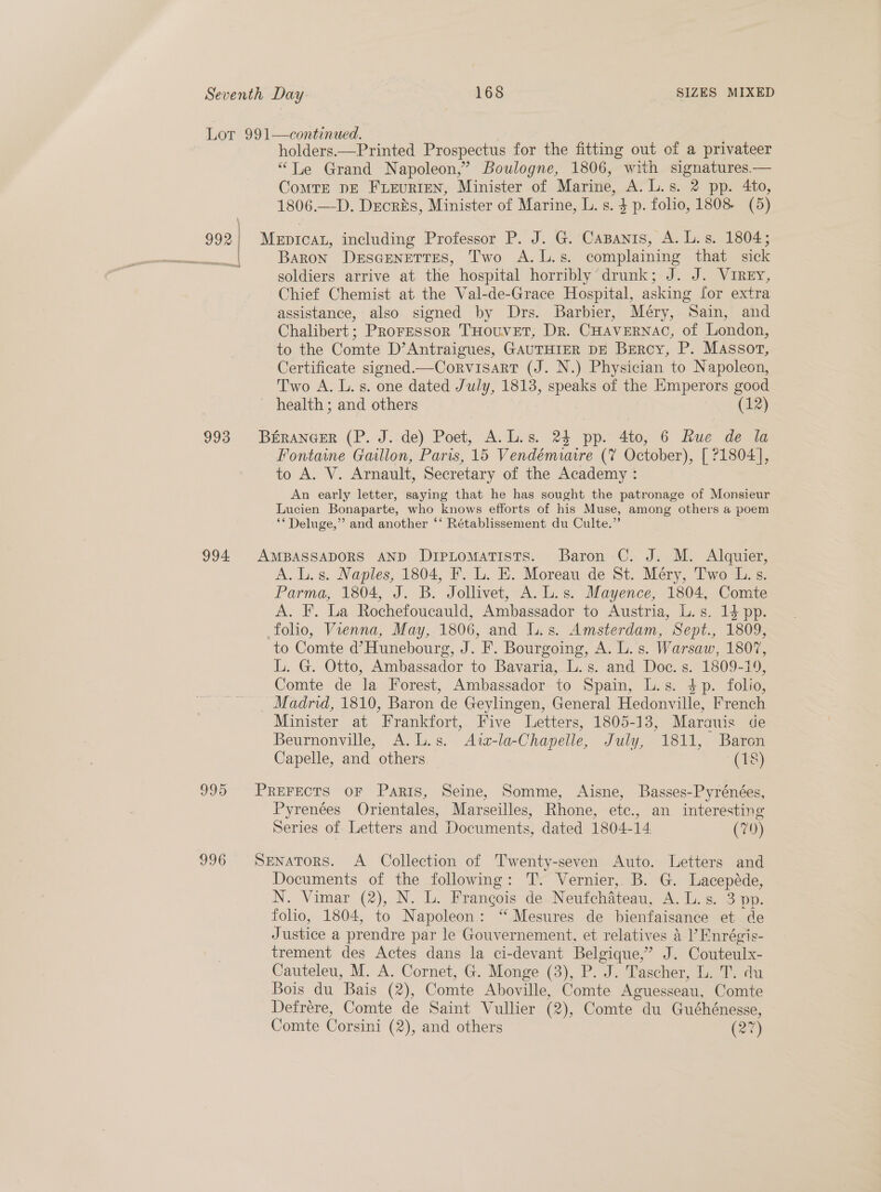 Seventh Day 168 SIZES MIXED Lor 991—continued. holders.—Printed Prospectus for the fitting out of a privateer “Le Grand Napoleon,” Boulogne, 1806, with signatures.— CoMTE DE FLEURIEN, Minister of Marine, A. L.s. 2 pp. 4to, 1806.—D. Drcriés, Minister of Marine, L.s. $ p. folio, 1808 (5) 992} Meptcaz, including Professor P. J. G. Capanis, A. L. s. 1804; gt Baron DesGeNettTes, Two A.L.s. complaining that sick soldiers arrive at the hospital horribly drunk; J. J. Virey, Chief Chemist at the Val-de-Grace Hospital, asking for extra assistance, also signed by Drs. Barbier, Méry, Sain, and Chalibert; Proressor THouvet, Dr. CHAVERNAC, of London, to the Comte D’Antraigues, GAUTHIER DE Bercy, P. Massor, Certificate signed.—Corvisart (J. N.) Physician to Napoleon, Two A. L.s. one dated July, 1813, speaks of the Emperors good health ; and others (12) 993 Béranaer (P. J. de) Poet, A. L.s. 24 pp. 4to, 6 Rue de la Fontaine Gallon, Paris, 15 Vendémiure (7 October), [ 21804], to A. V. Arnault, Secretary of the Academy : An early letter, saying that he has sought the patronage of Monsieur Lucien Bonaparte, who knows efforts of his Muse, among others a poem ** Deluge,” and another ‘‘ Rétablissement du Culte.” 994 AMBASSADORS AND DipLtomatists. Baron C. J. M. Alquier, A. L.s. Naples, 1804, F. L. E. Moreau de St. Méry, Two L.s. Parma, 1804, J. B. Jollivet, A. L.s. Mayence, 1804, Comte A. F. La Rochefoucauld, Ambassador to Austria, L.s. 14 pp. folio, Vienna, May, 1806, and L.s. Amsterdam, Sept., 1809, to Comte d’Hunebourg, J. F. Bourgoing, A. L.s. Warsaw, 1807, L. G. Otto, Ambassador to Bavaria, L.s. and Doc. s. 1809-19, Comte de la Forest, Ambassador to Spain, L.s. $p. folio, Madrid, 1810, Baron de Geylingen, General Hedonville, French Minister at Frankfort, Five Letters, 1805-13, Marauis de Beurnonville, A.L.s. Azz-la-Chapelle, July, 1811, Baron Capelle, and others (18) 995 Prerects oF Paris, Seine, Somme, Aisne, Basses-Pyrénées, Pyrenées Orientales, Marseilles, Rhone, etc., an interesting Series of Letters and Documents, dated 1804-14. (70) 996 Senators. A Collection of Twenty-seven Auto. Letters and Documents of the following: T. Vernier, B. G. Lacepéde, N. Vimar (2), N. L. Frangois de Neufchateau, Ay Li. S73 Bp: folio, 1804, to Napoleon: “Mesures de bienfaisance et de Justice a prendre par le Gouvernement, et relatives 4 I’ Fnrégis- trement des Actes dans la ci-devant Belgique,” J. Couteulx- Cauteleu, M. A. Cornet, G. Monge (3), P. J. Tascher, L. T. du Bois du Bais (2), Comte Aboville, Comte Aguesseau, Comte Defréere, Comte de Saint Vullier (2), Comte du Guéhénesse, Comte Corsini (2), and others ae