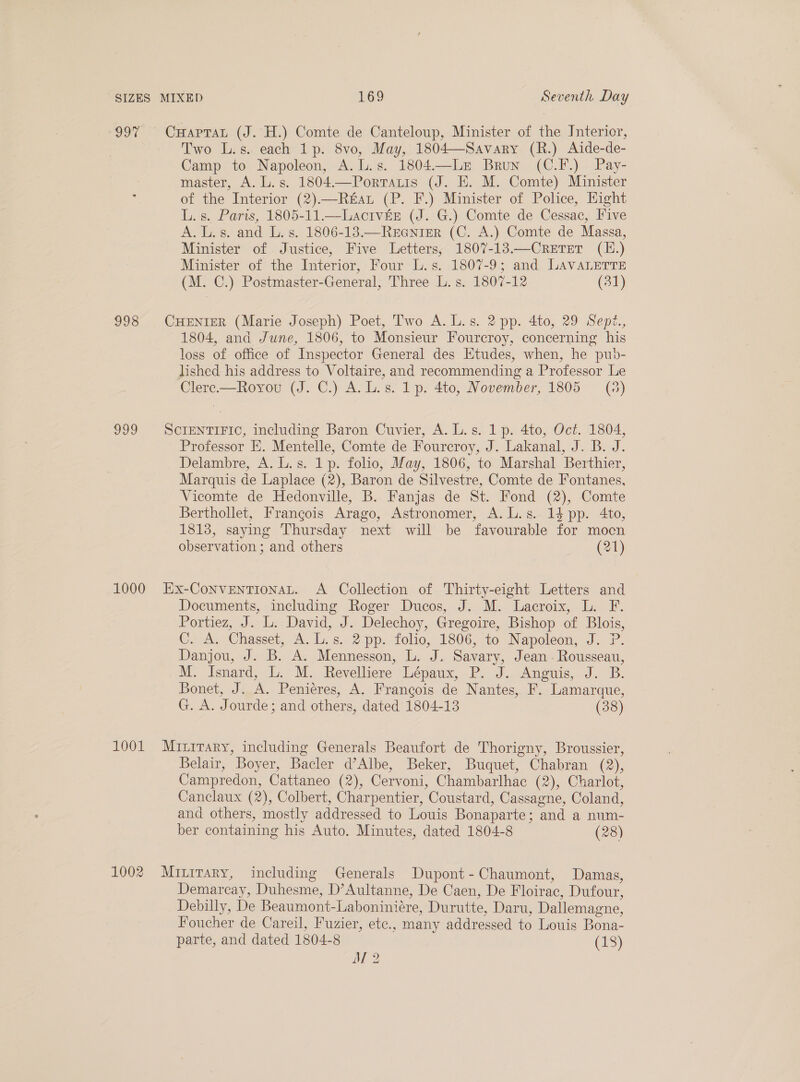 oI: 998 ogo 1000 1001 1002 CHaptTaL (J. H.) Comte de Canteloup, Minister of the Interior, Two L.s. each 1p. 8vo, May, 1804—Savary (R.) Aide-de- Camp to Napoleon, A. L.s. 1804.—Le Brun (C.F.) Pay- master, A. L.s. 1804.—Portatis (J. E. M. Comte) Minister of the Interior (2).—Rfat (P. F.) Minister of Police, Hight L. s. Paris, 1805-11.—Laciv&amp;éE (J. G.) Comte de Cessac, Five A.L.s. and L. s. 1806-13.—ReEeniger (C. A.) Comte de Massa, Minister of Justice, Five Letters, 1807-13—Cretet (H.) Minister of the Interior, Four L.s. 1807-9; and LAVALETTE (M. C.) Postmaster-General, Three L.s. 1807-12 (31) CHENIER (Marie Joseph) Poet, Two A. L.s. 2 pp. 4to, 29 Sept, 1804, and June, 1806, to Monsieur Fourcroy, concerning his loss of office of Inspector General des Etudes, when, he pub- lished his address to Voltaire, and recommending a Professor Le Clerc.—Royrou (J. C.) A. L.s. 1p. 4to, November, 1805 = (3) SCIENTIFIC, including Baron Cuvier, A. L.s. 1 p. 4to, Oct. 1804, Professor EK. Mentelle, Comte de Fourcroy, J. Lakanal, J. B. J. Delambre, A. L.s. 1p. folio, May, 1806, to Marshal Berthier, Marquis de Laplace (2), Baron de Silvestre, Comte de Fontanes, Vicomte de Hedonville, B. Fanjas de St. Fond (2), Comte Berthollet, Frangois Arago, Astronomer, A. L.s. 14 pp. 4to, 1813, saying Thursday next will be favourable for mocn observation ; and others (21) EX-CoNVENTIONAL. A Collection of Thirty-eight Letters and Documents, including Roger Ducos, J. M. Lacroix, L. F. Portiez, J. L. David, J. Delechoy, Gregoire, Bishop of Blois, Cz A, Chasset, A. L.s. 2 pp. folio, 1806, to Napoleon, J. ?P. Danjou, J. B. A. Mennesson, L. J. Savary, Jean - Rousseau, M. Isnard, L. M. Revelliere Lépaux, P. J. Anguis, J. B. Bonet, J. A. Peniéres, A. Francois de Nantes, F. Lamarque, G. A. Jourde; and others, dated 1804-13 (38) Mruirary, including Generals Beaufort de Thorigny, Broussier, Belair, Boyer, Bacler d’Albe, Beker, Buquet, Chabran (2), Campredon, Cattaneo (2), Cervoni, Chambarlhac (2), Charlot, Canclaux (2), Colbert, Charpentier, Coustard, Cassagne, Coland, and others, mostly addressed to Louis Bonaparte; and a num- ber containing his Auto. Minutes, dated 1804-8 (28) Mititary, including Generals Dupont-Chaumont, Damas, Demarcay, Duhesme, D’Aultanne, De Caen, De Floirac, Dufour, Debilly, De Beaumont-Laboniniére, Durutte, Daru, Dallemagne, Foucher de Careil, Fuzier, etc., many addressed to Louis Bona- parte, and dated 1804-8 (18)