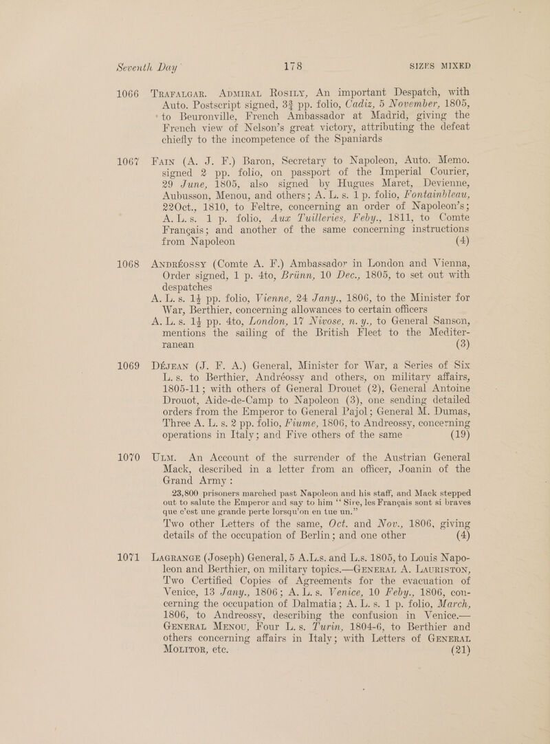 1066 Traratcar. ApmiraL Rosriy, An important Despatch, with Auto. Postscript signed, 3% pp. folio, Cadiz, 5 November, 1805, ‘to Beuronville, French Ambassador at Madrid, giving the French view of Nelson’s great victory, attributing the defeat chiefly to the incompetence of the Spaniards 1067 Fan (A. J. F.) Baron, Secretary to Napoleon, Auto. Memo. signed 2 pp. folio, on passport of the Imperial Courier, 29 June, 1805, also signed by Hugues Maret, Devienne, Aubusson, Menou, and others; A. L. s. 1 p. folio, Pontainbleau, 220ct., 1810, to Feltre, concerning an order of Napoleon’s; A. L.s. 1 p. folio,, Aug Puilleries, Peby., 1811, to Comte Francais; and another of the same concerning instructions from Napoleon (4) 1068 ANpREossy (Comte A. F.) Ambassador in London and Vienna, Order signed, 1 p. 4to, Briinn, 10 Dec., 1805, to set out with despatches A. L.s. 14 pp. folio, Vienne, 24 Jany., 1806, to the Minister for War, Berthier, concerning allowances to certain officers A. L.s. 14 pp. 4to, London, 17 Nwose, n. y., to General Sanscn, mentions the sailing of the British Fleet to the Mediter- ranean (3) 1069 DésEan (J. F. A.) General, Minister for War, a Series of Six L.s. to Berthier, Andréossy and others, on military affairs, 1805-11; with others of General Drouet (2), General Antoine Drouot, Aide-de-Camp to Napoleon (3), one sending detailed orders from the Emperor to General Pajol; General M. Dumas, Three A. L. s. 2 pp. folio, Fiwme, 1806, to Andreossy, concerning operations in Italy; and Five others of the same (19) 1070 Uxim. An Account of the surrender of the Austrian General Mack, described in a letter from an officer, Joanin of the Grand Army: 23,800 prisoners marched past Napoleon and his staff, and Mack stepped out to salute the Emperor and say to him “‘ Sire, les Frangais sont si braves que c’est une grande perte lorsqu’on en tue un.” Two other Letters of the same, Oct. and Nov., 1806, giving details of the occupation of Berlin; and one other (4) 1071 LaGRancE (Joseph) General, 5 A.L.s. and L.s. 1805, to Louis Napo- leon and Berthier, on military topics —GENERAL A. LAURISTON, Two Certified Copies of Agreements for the evacuation of Venice, 13 Jany., 1806; A. L.s. Venice, 10 Feby., 1806, con- cerning the occupation of Dalmatia; A. L.s. 1 p. folio, March, 1806, to Andreossy, describing the confusion in Venice.— GENERAL Menovu, Four L.s. J'urin, 1804-6, to Berthier and others concerning affairs in Italy; with Letters of GENERAL MottTor, etc. (21)