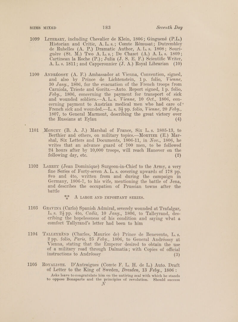 1099 1100 102 1102 1103 1104 1105 Literary, including Chevalier de Klein, 1806; Ginguené (P.L.) Historian and Critic, A. L.s.; Comte Rémusat; Dutrembley de Rubelles (A. P.) Dramatic Author, A. L.s. 1808; Souri- guéere (St. M.) Two A.L.s.; De Chazet (A.) A. L.s. 1809; Cartinean la Roche (P.); Julia (J. 8. E. F.) Scientific Writer, A. L.s. 1811; and Capperonnier (J. A.) Royal Librarian (10) Anpreossy (A. F.) Ambassador at Vienna, Convention, signed, and also by Prince de Lichtenstein, 1p. folio, Vienne, 30 Jany., 1806, for the evacuation of the French troops from Carniola, Trieste and Goritz.—Auto. Report signed, 1 p. folio, Feby., 1806, concerning the payment for transport of sick and wounded soldiers.—A. L.s. Vienne, 10 Oct., 1806, con- cerning payment to Austrian medical men who had care of* French sick and wounded.—L. s. 34 pp. folio, Vienne, 20 Feby., 1807, to General Marmont, describing the great victory over the Russians at Hylau (4) Moncey (B. A. J.) Marshal of France, Six L.s. 1805-13, to Berthier and others, on military topics——Mortrer (E.) Mar- shal, Six Letters and Documents, 1806-11, in Nov., 1806, he writes that an advance guard of 700 men, to be followed 24 hours after by 10,000 troops, will reach Hanover on the following day, ete. (2) Larrey (Jean Dominique) Surgeon-in-Chief to the Army, a very fine Series of Forty-seven A. L. s. covering upwards of 178 pp. 8vo and 4to, written from and during the campaign in Germany, 1806-7, to his wife, mentioning the battle of Jena, and describes the occupation of Prussian towns after the battle ** A LARGE AND IMPORTANT SERIES. GRAVINA (Carlo) Spanish Admiral, severely wounded at Trafalgar, L.s. 24 pp. 4to, Cadiz, 10 Jany., 1806, to Talleyrand, des- cribing the hopelessness of his condition and saying what a comfort Tallyrand’s letter had been to him TALLEYRAND (Charles, Maurice de) Prince de Benevento, L. s. 2 pp. folio, Paris, 25 Feby., 1806, to General Andréossy at Vienna, stating that the Emperor desired to obtain the use of a military road through Dalmatia; with Copies of official instructions to Andréossy (3) ROYALISTE. D’Antraigues (Comte F. L. H. de L.) Auto. Draft of Letter to the King of Sweden, Dresden, 13 Feby., 1806 : Asks leave to congratulate him on the untiring zeal with which he stands to oppose Bonaparte and the principles of revolution. Should success N