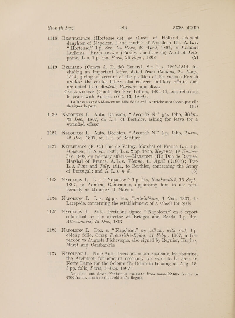 1118 1119 1120 1121 1122 1128 L124 1125 1126 E127 BEAUHARNAIS (Hortense de) as Queen of Holland, adopted daughter of Napoleon I and mother of Napoleon III, A. L.s. “ Hortense,” 1p. 8vo, La Haye, 20 April, 1807, to Madame Ludkens.—BEAUHARNAIS (Fanny, Comtesse de) Aunt of Jose- phine, L.s. 1 p. 4to, Paris, 25 Sept., 1808 (2) BELLiaRD (Comte A. D. de) General, Six L.s. 1807-1814, in- cluding an important letter, dated from Chalons, 22 Jany., 1814, giving an account of the position of the various French armies; the earlier letters also concern military affairs, and are dated from Madrid, Mayence, and Metz CAULAINCOURT (Comte de) Five Letters, 1804-11, one referring to peace with Austria (Oct. 13, 1809) : La Russie est décidément un allié fidéle et l’ Autriche sera forcée par elle de signer la paix. (11) Navotton I. Auto. Decision, “ Accordé N.” $p. folio, Mulan, 23 Dec., 1807, on L.s. of Berthier, asking for leave for a wounded officer Napoteon J. Auto. Decision, “ Accordé N.” $p. folio, Turin, 22 Dec., 1807, on L.s. of Berthier KELLERMAN (F. C.) Duc de Valmy, Marshal of France L.s. 1p. Mayence, 15 Sept., 1807; L.s. 2 pp. folio, Mayence, 19 Novem- ber, 1808, on military affairs—Marmont (H.) Due de Raguse, Marshal of France, A. L.s. Vienna, 11 April (?1807); Two L.s. June and July, 1811, to Berthier, concerning the Army of Portugal; and A. L. sen. d. (6) Napotzon I. L.s. “* Napoleon,” 1 p. 4to, Rambouilet, 15 Sept., 1807, to Admiral Ganteaume, appointing him to act tem- porarily as Minister of Marine | Napoteon I. L.s. 24pp. 4to, Fontainbleau, 1 Oct., 1807, to Lacépede, concerning the establishment of a school for girls Napotzeon I. Auto. Decisions signed “ Napoleon,’ on a report submitted by the director of Bridges and Roads, 1p. 4to, Allessandrua, 25 Dec., 1807 Napoteon I. Doc. s. “ Napoleon,’ on vellum, with seal, 1p. oblong folio, Camp Preussiche-Eylau, 17 Feby., 1807, a free pardon to Auguste Picheveque, also signed by Regnier, Hughes, Maret and Cambacérés Navrotzon I. Nine Auto. Decisions on an Estimate, by Fontaine, the Architect, for amount necessary for work to be done in Notre Dame for the Solemn Te Deum to be sung on Aug. 15, 3 pp. folio, Paris, 5 Aug. 1807 : Napoleon cut down Fontaine’s estimate from some 22,665 francs to 4700 francs, much to the architect’s disgust.