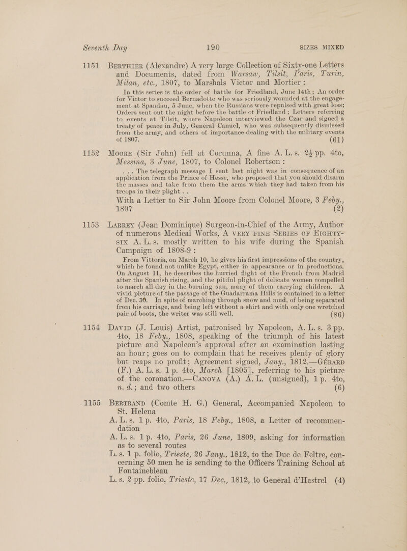 and Documents, dated from Warsaw, Tilsit, Paris, Turin, Milan, etc., 1807, to Marshals Victor and Mortier : In this series is the order of battle for Friedland, June 14th; An order for Victor to succeed Bernadotte who was seriously wounded at the engage- ment at Spandau, 5 June, when the Russians were repulsed with great loss; Orders sent out the night before the battle ot Friedland ; Letters referring to events at Tilsit, where Napoleon interviewed the Czar and signed a treaty of peace in July, General Canuel, who was subsequently dismissed from the army, and others of importance dealing with the military events of 1807. (61) Moore (Sir John) fell at Corunna, A fine A. L.s. 24 pp. 4to, Messina, 3 June, 1807, to Colonel Robertson : ... The telegraph message I sent last night was in consequence of an application from the Prince of Hesse, who proposed that you should disarm the masses and take from them the arms which they had taken from his troops in their plight. . With a Letter to Sir John Moore from Colonel Moore, 3 feby., 1807 (2) of numerous Medical Works, A VERY FINE SERIES OF HIGHTY- six A. L.s. mostly written to his wife during the Spanish Campaign of 1808-9 : From Vittoria, on March 10, he gives his first impressions of the country, which he found not unlike Egypt, either in appearance or in productions. On August 11, he describes the hurried flight of the French from Madrid after the Spanish rising, and the pitiful plight of delicate women compelled to march all day in the burning sun, many of them carrying children. A vivid picture of the passage of the Guadarrama Hills is contained in a letter of Dec. 30. In spite of marching through snow and mud, of being separated from his carriage, and being left without a shirt and with only one wretched pair of boots, the writer was still well. (86) 4to, 18 Feby., 1808, speaking of the triumph of his latest picture and Napoleon’s approval after an examination lasting an hour; goes on to complain that he receives plenty of glory but reaps no profit; Agreement signed, Jany., 1812.—GERARD (F.) A. L.s. lp. 4to, March [1805], referring to his picture of the coronation—Canova (A.) A. L. (unsigned), 1p. 4to, n.d.; and two others (6) BERTRAND (Comte H. G.) General, Accompanied Napoleon to St. Helena A.L.s. 1p. 4to, Paris, 18 Feby., 1808, a Letter of recommen- dation | A.L.s. lp. 4to, Paris, 26 June, 1809, asking for information as to several routes L. s. 1 p. folio, Trieste, 26 Jany., 1812, to the Duc de Feltre, con- cerning 50 men he is sending to the Officers Training School at Fontainebleau