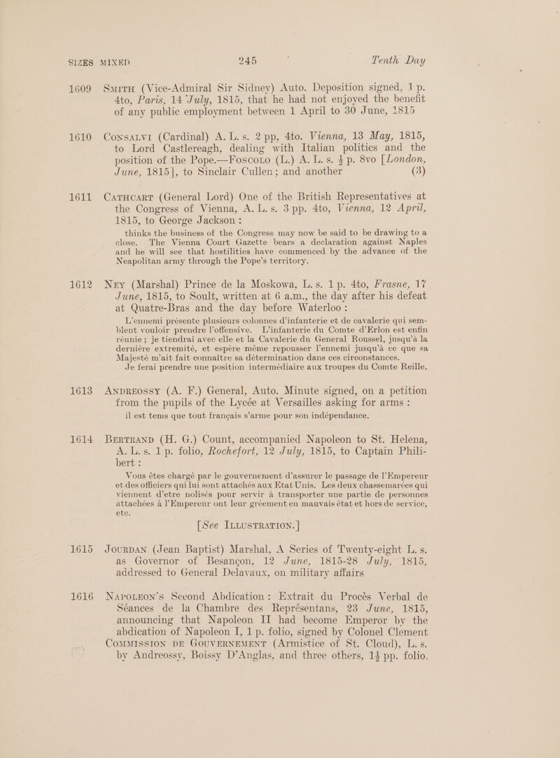 1609 1610 1611 1612 1613 1614 ‘1615 1616 4to, Paris, 14 July, 1815, that he had not enjoyed the benefit of any public employment between 1 April to 30 June, 1815 to Lord Castlereagh, dealing with Itahan politics and the position of the Pope-—Foscoto (L.) A. L.s. $ p. 8vo [ London, June, 1815], to Sinclair Cullen; and another (3) the Congress of Vienna, A. L.s. 3 pp. 4to, Vienna, 12 April, 1815, to George Jackson : thinks the business of the Congress may now be said to be drawing to a close. The Vienna Court Gazette bears a declaration against Naples and he will see that hostilities have commenced by the advance of the Neapolitan army through the Pope’s territory. June, 1815, to Soult, written at 6 a.m., the day after his defeat at Quatre-Bras and the day before Waterloo : L’ennemi présente plusieurs colonnes d’infanterie et de cavalerie qui sem- blent vouloir prendre l’offensive. L’infanterie du Comte d’Erlon est enfin réunie ; je tiendrai avec elle et la Cavalerie du General Roussel, jusqu’a la derniére extremité, et espére méme repousser l’ennemi jusqu’da ce que sa Majesté m’ait fait connaitre sa détermination dans ces cireonstances. Je ferai prendre une position intermédiaire aux troupes du Comte Reille. from the pupils of the Lycée at Versailles asking for arms : il est tems que tout frangais s’arme pour son indépendance. A.L.s. 1 p. folio, Rochefort, 12 July, 1815, to Captain Phili- bert : Vous étes chargé par le gouvernement d’assurer le passage de 1’Empereur et des officiers qui lui sont attachés aux Etat Unis. Les deux chassemarées qui viennent d’etre nolisés pour servir a transporter une partie de personnes attachées a ?Empereur ont leur gréement en mauvais état et hors de service, etc. [See ILLUSTRATION. | as Governor of Besancon, 12 June, 1815-28 July, 1815, addressed to General Delavaux, on military affairs Séances de la Chambre des Représentans, 23 June, 18135, announcing that Napoleon II had become Emperor by the abdication of Napoleon I, 1 p. folio, signed by Colonel Clement by Andreossy, Boissy D’Anglas, and three others, 14 pp. folio.
