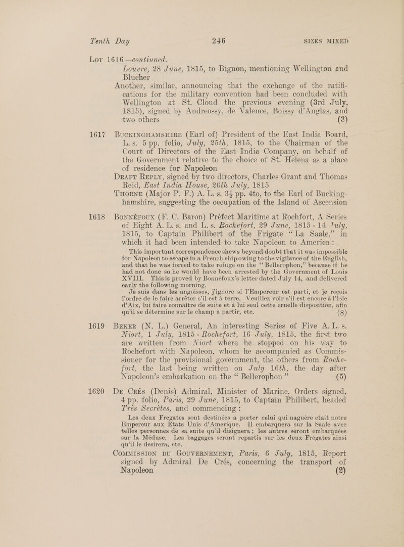 1617 1618 Louvre, 28 June, 1815, to Bignon, mentioning Wellington and Blucher cations for the military convention had been concluded with Wellington at St. Cloud the previous evening (38rd July, 1815), signed by Andreossy, de Valence, Boissy d’Anglas, and two others (2) L.s. 5 pp. folio, July, 25th, 1815, to the Chairman of the Court of Directors of the East India Company, on behalf of the Government relative to the choice of St. Helena as a place of residence for Napoleon Reid, Hast India House, 26th July, 1815 hamshire, suggesting the occupation of the Island of Ascension of Hight A. L.s. and L.s. Rochefort, 29 June, 1815-14 July, 1815, to Captain Philibert of the Frigate “La Saale.’ in which it had been intended to take Napoleon to America : This important correspondence shews beyond doubt that it was impossible for Napoleon to escape in a French ship owing to the vigilance of the English, and that he was forced to take refuge on the ‘‘ Bellerophon,” because if he had not done so he would have been arrested by the Government of Louis XVIII. Thisis proved by Bonnéfoux’s letter dated July 14, and delivered early the following morning. Je suis dans les angoisses, jignore si l’Empereur est parti, et je recois Vordre de le faire arréter s’il est a terre. Veuillez voir s’il est encore a l’I[sle d’ Aix, lui faire connaitre de suite et a lui seul cette cruelle disposition, afin qwil se détermine sur le champ 4a partir, etc. (8) Niort, 1 July, 1815 - Rochefort, 16 July, 1815, the first two are written from Nort where he stopped on his way to Rochefort with Napoleon, whom he accompanied as Commis- sioner for the provisional government, the others from Loche- fort, the last being written on July 16th, the day after Napoleon’s embarkation on the “ Bellerophon ” » (5) 4 pp. folio, Paris, 29 June, 1815, to Captain Philibert, headed Trés Secrétes, and commencing : Les deux Fregates sont destinées a porter celui qui nagueére etait notre Empereur aux Etats Unis d’Amerique. Il embarquera sur la Saale avec telles personnes de sa suite qu’il disignera; les autres seront embarquées sur la Méduse. Les baggages seront repartis sur les deux Frégates ainsi qwil le desirera, etc. signed by Admiral De Crés, concerning the transport of Napoleon (2)