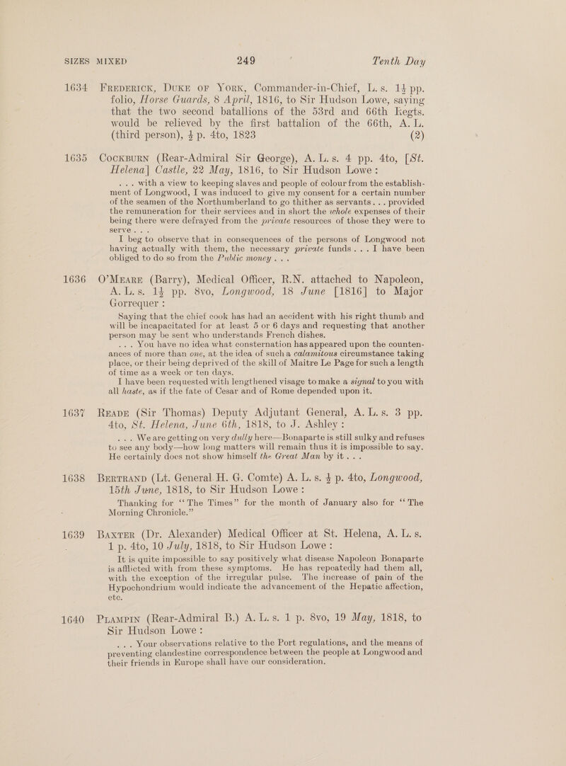 1634 Frepertck, DukE or York, Commander-in-Chief, L.s. 14 pp. folio, Horse Guards, 8 Apri, 1816, to Sir Hudson Lowe, saying that the two second batallions of the 53rd and 66th Kegts. would be relieved by the first battalion of the 66th, A. L. (third person), $p. 4to, 1823 (2) 1635 CockBuRN (Rear-Admiral Sir George), A. L.s. 4 pp. 4to, [St. Helena| Castle, 22 May, 1816, to Sir Hudson Lowe: . with a view to keeping slaves and people of colour from the establish- ment of Longwood, I was induced to give my consent for a certain number of the seamen of the Northumberland to go thither as servants. .. provided the remuneration for their services and in short the whole expenses of their being there were defrayed from the private resources of those they were to serve. . I beg to observe that in consequences of the persons of Longwood not having actually with them, the necessary private funds...I have been obliged to do so from the Public money... 16386 O’MEARE ied Medical Officer, R.N. attached to Napoleon, Ale si 14 pp: 8vo, Longwood, 18 June [1816] to Major nua Saying that the chief cook has had an accident with his right thumb and will be incapacitated for at least 5 or 6 days and requesting that another person may be sent who understands French dishes, . You have no idea what consternation has appeared upon the counten- ances of more than one, at the idea of sucha calamitous circumstance taking place, or their being deprived of the skill of Maitre Le Page for such a length of time as a week or ten days. I have been requested with lengthened visage to make a szynal to you with all haste, as if the fate of Cesar and of Rome depended upon it. 1637 Reape (Sir Thomas) Deputy Adjutant General, A. L.s. 3 pp. Ato, St. Helena, June 6th, 1818, to J. Ashley : . Weare getting on very dully here—Bonaparte is still sulky and refuses to see any body—how long matters will remain thus it is impossible to say. He certainly does not show himself the Great Man by it... 1638 BertTranp (Lt. General. H. G. Comte) A. L. s. $ p. 4to, Longwood, 15th June, 1818, to Sir Hudson Lowe : Thanking for ‘‘The Times” for the month of January also for ‘* The Morning Chronicle.” 1639 Baxrer (Dr. Alexander) Medical Officer at St. Helena, A. L.s. 1 p. 4to, 10 July, 1818, to Sir Hudson Lowe : It is quite impossible to say positively what disease Napoleon Bonaparte is afflicted with from these symptoms. He has repeatedly had them all, with the exception of the irregular pulse. ‘The increase of pain of the Hypochondrium would indicate the advancement of the Hepatic affection, ete. 1640 Prampin (Rear-Admiral B.) A. L.s. 1 p. 8vo, 19 May, 1818, to Sir Hudson Lowe: . Your observations relative to the Port regulations, and the means of preventing clandestine correspondence between the people at Longwood and their friends in Europe shall have our consideration.