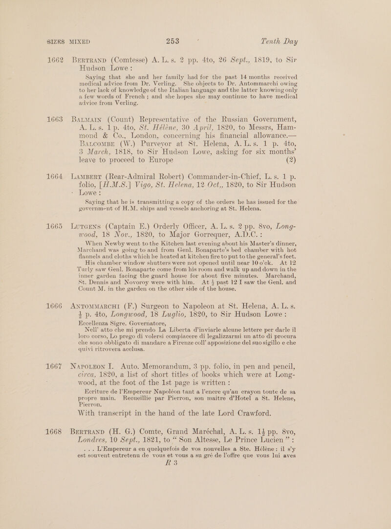 1662 BrErrranp (Comtesse) A. L.s. 2 pp. 4to, 26 Sept., 1819, to Sir Hudson Lowe: Saying that she and her family had for the past 14 months received medical advice from Dr. Verling. She objects to Dr. Antommarchi owing to her lack of knowledge of the Italian language and the latter knowing only a few words of French ; and she hopes she may continue to have medical advice from Verling. 1663 Batwarn (Count) Representative of the Russian Government, A.L.s. lp. 4to, St. Héléne, 30 April, 1820, to Messrs, Ham- mond &amp; Co., London, concerning his financial allowance.— Batcomps..(W.) Purveyor at St. Helena, A.L.s. 1 p. 4to, 3 March, 1818, to Sir Hudson Lowe, asking for six months’ leave to proceed to Europe (2) 1664 Lampert (Rear-Admiral Robert) Commander-in-Chief, L.s. 1 p. folio, [H.M.S.] Vigo, St. Helena, 12 Oct,, 1820, to Sir Hudson Lowe : Saying that he is transmitting a copy of the orders he has issued for the government of H.M. ships and vessels anchoring at St. Helena. 1665 Lureens (Captain EH.) Orderly Officer, A. L.s. 2 pp. 8vo, Long- wood, 18 Nov., 1820, to Major Gorrequer, A.D.C.: When Newby went tothe Kitchen last evening about his Master’s dinner, Marchand was going to and from Genl. Bonaparte’s bed chamber with hot flannels and cloths which he heated at kitchen fire to put to the general’s feet. His chamber window shutters were not opened until near 100’ck. At 12 Turly saw Genl. Bonaparte come from his room and walk up and down in the inner garden facing the guard house for about five minutes. Marchand, St. Dennis and Novoroy were with him. At } past 12 I saw the Genl. and Count M. in the garden on the other side of the house. 1666 AntTomMmarcHI (F.) Surgeon to Napoleon at St. Helena, A. L.s. $4 p. 4to, Longwood, 18 Luglio, 1820, to Sir Hudson Lowe : Kecellenza Sigre. Governatore, Nell’ atto che mi prendo La Liberta d’inviarle alcune lettere per darle il loro corso, Lo prego di volersi compiacere di legalizzarmi un atto di procura che sono obbligato di mandare a Firenze coll’ apposizione del suo sigillo e che quivi ritrovera acclusa. 1667 Napotzon I. Auto. Memorandum, 3 pp. folio, in pen and pencil, circa, 1820, a list of short titles of books which were at Long- wood, at the foot of the Ist page is written : Ecriture de PEmpereur Napoléon tant a V’encre qu’au crayon toute de sa propre main. Recueillie par Pierron, son maitre d’Hotel a St. Helene, Pierron, With transcript in the hand of the late Lord Crawford. 1668 Berrrranp (H. G.) Comte, Grand Maréchal, A. L.s. 14 pp. 8vo, Londres, 10 Sept., 1821, to “ Son Altesse, Le Prince Lucien ” : ... L’Empereur a eu quelquefois de vos nouvelles a Ste. Héléne: il s’y est souvent entretenu de vous et vous a su gré de offre que vous lui aves R3