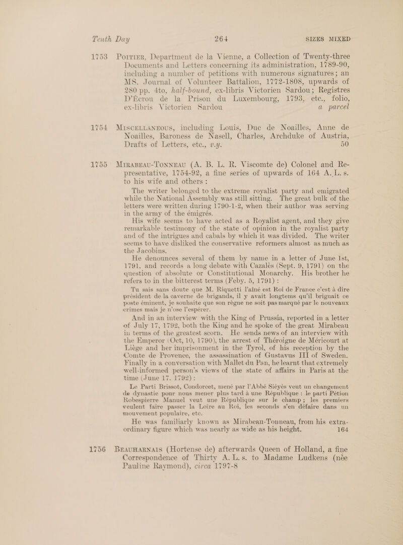 1753 =Porrter, Department de la Vienne, a Collection of Twenty-three Documents and Letters concerning its administration, 1789-90, including a number of petitions with numerous signatures; an MS. Journal of Volunteer Battalion, 1772-1808, upwards of 280 pp. 4to, half-bound, ex-hbris Victorien Sardou; Registres D’Ecrou de la Prison du Luxembourg, 1793, ete., folio, ex-libris Victorien Sardou a parcel 1754 MiscELLANrEous, including Louis, Due de Noailles, Anne de Noailles, Baroness de Nasell, Charles, Archduke of Austria, Drafts of Letters, ete., v.y. 50 und ~2 Or C1 Mirapeau-Tonngeau (A. B. L. R. Viscomte de) Colonel and Re- presentative, 1754-92, a fine series of upwards of 164 A. L.s. to his wife and others : The writer belonged to the extreme royalist party and emigrated while the National Assembly was still sitting. The great bulk of the letters were written during 1790-1-2, when their author was serving in the army of the émigrés. His wife seems to have acted as a Royalist agent, and they give remarkable testimony of the state of opinion in the royalist party and of the intrigues and cabals by which it was divided. The writer seems to have disliked the conservative reformers almost as much as the Jacobins. He denounces several of them by name in a letter of June Ist, 1791, and records a long debate with Cazalés (Sept. 9, 1791) on the question of absolute or Constitutional Monarchy. His brother he refers to in the bitterest terms (Feby. 5, 1791): Tu sais sans doute que M. Riquetti Vainé est Roi de France c’est 4 dire président de la caverne de brigands, il y avait longtems qu il briguait ce poste éminent, je souhaite que son régne ne soit pas marqué par le nouveaux crimes mais je n’ose lespérer. And in an interview with the King of Prussia, reported in a letter of July 17, 1792, both the King and he spoke of the great Mirabeau in terms of the greatest scorn. He sends news of an interview with the Emperor (Oct, 10, 1790), the arrest of Théroigne de Méricourt at Liege and her imprisonment in the Tyrol, of his reception by the Comte de Provence, the assassination of Gustavus III of Sweden. Finally in a conversation with Mallet du Pan, he learnt that extremely well-informed person’s views of the state of affairs in Paris at the time (June 17. 1792): Le Parti Brissot, Condoreet, mené par Abbé Siéyés veut un changement de dynastie pour nous mener plus tard a une République : le parti Pétion Robespierre Manuel veut une République sur le champ; les premiers weulent faire passer la Loire au Roi, les seconds s’en défaire dans un mouvement populaire, ete. He was familiarly known as Mirabeau-Tonneau, from his extra- ordinary figure which was nearly as wide as his height. 164 1756 Brauvnwarnais (Hortense de) afterwards Queen of Holland, a fine Correspondence of Thirty A. L.s. to Madame Ludkens (née Pauline Raymond), circa 1797-8