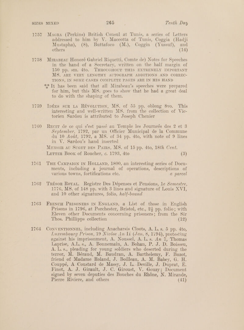 1757 Macra (Perkins) British Consul at Tunis, a series of Letters addressed to him by V. Maccotta of Tunis, Coggia (Hadji Mustapha), (8), Buttafoco (M.), Coggin (Yussuf), and others (14) 1758 MrraBeau Honoré Gabriel Riquetti, Comte de) Notes for Speeches in the hand of a Secretary, written on the half margin of 150 pp. sm. 4to. THROUGHOUT THIS EXTREMELY IMPORTANT MS. ARE VERY LENGTHY AUTOGRAPH ADDITIONS AND CORREC- TIONS, IN SOME CASES COMPLETE PAGES ARE IN HIS HAND ** It has been said that all Mirabeau’s speeches were prepared for him, but this MS. goes to show that he had a great deal to do with the shaping of them. 759 IptEs suR LA Ré&vowution, MS. of 55 pp. oblong 8vo. This interesting and well-written MS. from the collection of Vic- torien Sardou is attributed to Joseph Chenier 1760 Reorr de ce qui s’est passé au Temple les Journeés des 2 et 3 September, 1792, par un Officier Municipal de la Commune du 10 Aowt, 1792, a MS. of 34 pp. 4to, with note of 9 lines in V. Sardou’s hand inserted Menorr Au SuGeT DES Parrs, MS. of 15 pp. 4to, 18th Cent. Letter Boox of Roucher, c. 1793, 4to (3) 1761 THE CAMPAIGN IN HOLLAND, 1800, an interesting series of Docu- ments, including a journal of operations, descriptions of various towns, fortifications ete. a parcel 1762 Tresor Roya. Registre Des Dépenses et Pensions, le Semestre, 1776, MS. of 148 pp. with 3 lines and signature of Louis XVI, and 10 other signatures, folio, half-bound 1763 FRENCH PRISONERS IN ENGLAND, a List of those in English Prisons in 1796, at Porchester, Bristol, etce., 24 pp. folio; with Eleven other Documents concerning prisoners; from the Sir Thos. Phillipps collection (12) 1764 CONVENTIONNEL, including Anacharsis Cloots, A. L.s. 5 pp. 4to, Luxembourg Prison, 19 Nivése An li (Jan. 8, 1794), protesting against his imprisonment, A. Noussel, A. L.s. An 7%, Thomas Laprise, A.L.s., A. Bonnemain, A. Bohan, P. J. D. Boisseu, A. L.s., pleading for young soldiers who deserted during the terror, M. Béraud, M. Baudran, A. Barthelemy, F. Buzot, friend of Madame Roland, J. Boilleau, A. M. Babey, G. H. Couppé, A Coustard de Massy, J. L.-Deville, J. Duprat, E. Finot, A. J. Girault, J. C. Giroust, V. Gouzy; Document signed by seven deputies des Bouches du Rhoéne, N. Mirande, Pierre Riviere, and others (41)