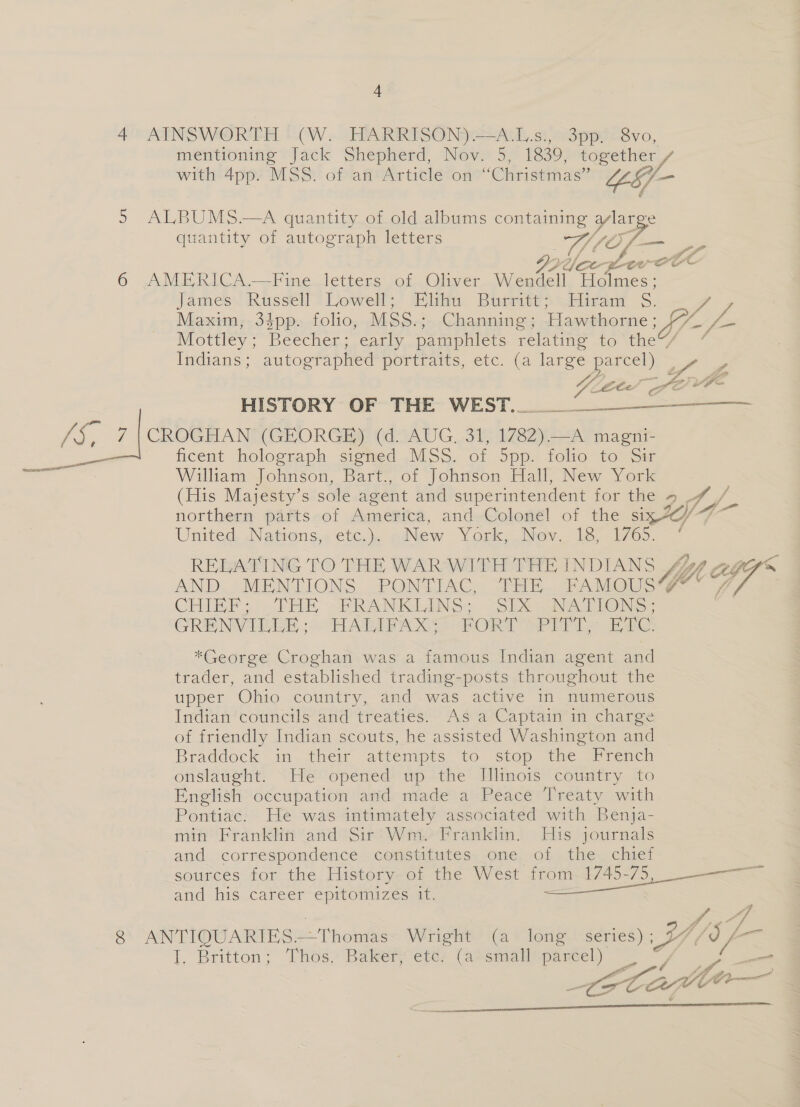 wae? ee 4 mentioning Jack Shepherd, Nov. 5, 1839, together / with 4pp. MSS. of an Article on “Christmas” YS —- quantity of autograph letters eg Of- ae Jee” Ae James. Russell’ Lowel lita Busse ian . AZ Maxim, 34pp. folio, MSS.: Channing ; Hawthorne; Jt fom Mottley; Beecher; early pamphlets relating’ to the / ~ Indians; autographed portraits, etc. (a large parcel)  HISTORY OF THE WEST... ficent holograph signed MSS. of SDD. 100 10 ome William Johnson, Bart., of Johnson Hall, New York (His Majesty’s sole agent and superintendent for the ~ Af_- / northern parts of Ametiva, and Colonel of the six%y- United Nations,. etc.). ~New York, Nov. 18, 1765. “ RELATING TO THE WAR WITH THE INDIANS he Aaggr™~ AND MENTIONS PONTIAC, THE FAMOUSW’ 7 Tf CHIEF; THE -FRANKLINS; SIX NATIONS, GRENVILLE; HALIFAX; FORT PITT, ETC. *George Croghan was a famous Indian agent and trader, and established trading-posts throughout the upper Ohio country, and was active in numerous Indian councils and treaties. As a Captain in charge of friendly Indian scouts, he assisted Washington and Braddock: in. ther attempts: to stop -tme French onslaught. He opened up the Jllinois country to English occupation and made a Peace Treaty with Pontiac. He was intimately associated with Benja- min Franklin and Sir Wm. Franklin. His journals and correspondence censtitutes, one. of the chief sources for the History of the West from oo and his career-éprtomizes it.  4p I, Britton; Thos, Baker ete: (aesutaltparcel) — ae wae ral a oe aw ia 