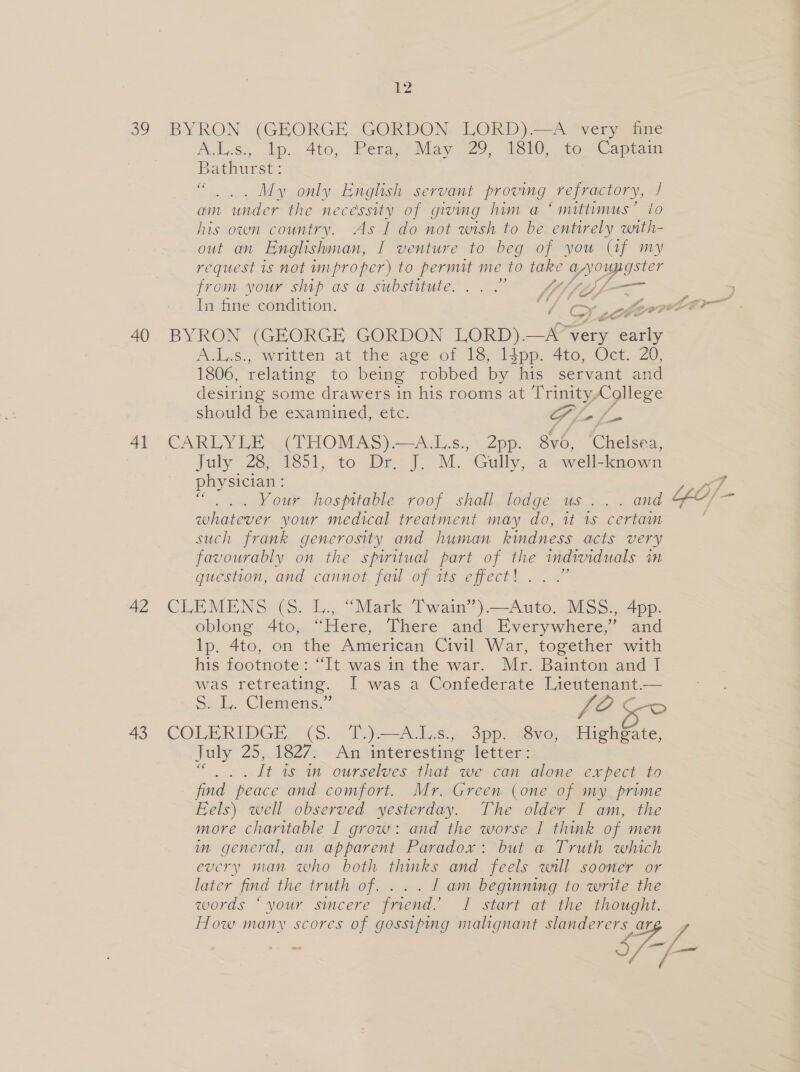 40 41 42 43 12 A.L.ss, lp. 4to, Pera, -May 29, 1860, to Capiain Bathurst: . . My only English servant proving refractory, / am under the necessity of givmg him a ‘mittimus’ ito his own country. As I do not wish to be entirely with- out an Englishman, I venture to beg of you (af my request is not improper) to pernut me to take peop sie? from your ship as a substitute... Of fg La In fine condition. J SF evel iti BYRON (GEORGE GORDON LORD) —A’ very &lt;a AjA,S., written at the age of 1S &lt;iipp. 4t0, Oct. 20; 1806, relating to being robbed by his servant and desiring some drawers in his rooms at Trinity, College should be examined, etc. SL ss CARLYLE (THOMAS).—A.Ls., 2pp. 8v6, ‘Chelsea, July: 28, 1851, to Dr, J. M. Gully, a well-known physician: Your hospitable roof shall lodge us... . and whatever your medical treatment may do, tt 1s certain such frank generosity and human kindness acts very favourably on the spiritual part of the individuals in question, and cannot fail of its effect! . . .” CLEMENS (S) 1... “Mark Twain’) Auto... MSS), 4pp. oblong 4to, “Here, There and Everywhere,’ and lp. 4to, on the American Civil War, together with his footnote: “It was in the war. Mr. Bainton and | was retreating. I was a Confederate Lieutenant.— S. L. Clemens.” JOE Seo COLERIDGE. (8. T.).=-A_Ls; 5: 3pp: ieve,. Highgate, July 25). 1827s » Aen interesting fetveia: _ It is in ourselves that we can alone expect to find peace and comfort. Mr. Green (one of my prime Eels) well observed yesterday. The older I am, the more charitable I grow: and the worse I think of men im general, an apparent Paradox: but a Truth which every man who both thinks and feels will sooner or later find the truth of. ... I am begmning to write the words “your sincere friend.’ I start at the thought. How many s =e