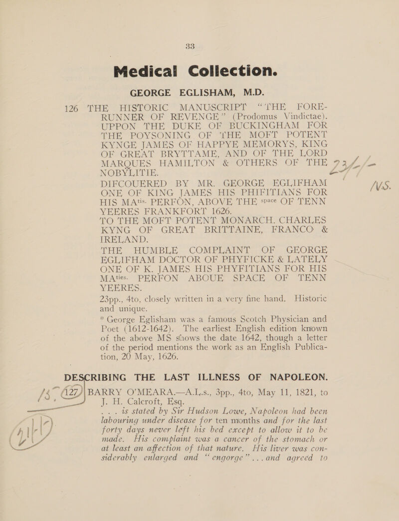 Medical Collection. GEORGE EGLISHAM, M.D. 12% “THE HISTORIC * MANUSCRIPT “THE FORE- RUNNER OF REVENGE” (Prodomus Vindictae). UPPON. THE DUKE OF BUCKINGHAM FOR THE POYSONING OF ERE MOFT POTENT KYNGE JAMES OF HAPPYE MEMORYS, KING OF GREAT BRYTTAME, SAND OF THE LORD a MARQUES HAMILTON @vOTHERS OF THE 9af s- NOB YEATES. ao DIFCOUERED- BY MRi/G@PORGE “ECLIFHAM .— NS NE OF KING JAMES HIS PHIFITIANS FOR : HIS MAts. PERFON, ABOVE THE space OF TENN YEERES FRANKFORT 1626: TO THE MOFT POTENT MONARCH -CHARLES KYNG OF GREAT BRITPAINE, PRANCO &amp; [RETAND. THE, .HUMBLE. COMPLAIN] Ol) sGRORGE BEGLIFHAM DOCTOR OF PRYFICKE @ LATELY ONE OF K. JAMES His Seyvrd LiANS POR His MAtiess PEHRFON ABOUE SPACE OF TENN YEPRES. 23pp., 4to, closely written in a very fine hand. Historic and unique. * George Eglisham was a famous Scotch Physician and Poet (1612-1642). The earliest English edition known of the above MS shows the date 1642, though a letter of the period mentions the work as an English Publica- tion, 20 May, 1626. DESCRIBING THE LAST ILLNESS OF NAPOLEON. BARRY O’MEARA.—A.Ls., 3pp., 4to, May 11, 1821, to Jrukt. GCaleroit, Kea, . 1s stated by Sir Hudson Lowe, Napoleon had been labouring under disease for ten months and for the last forty days never left his bed except to allow it to be made. His complamt was a cancer of the stomach or at least an affection of that nature. His liver was con- siderably enlarged and “engorge’’...and agreed to  