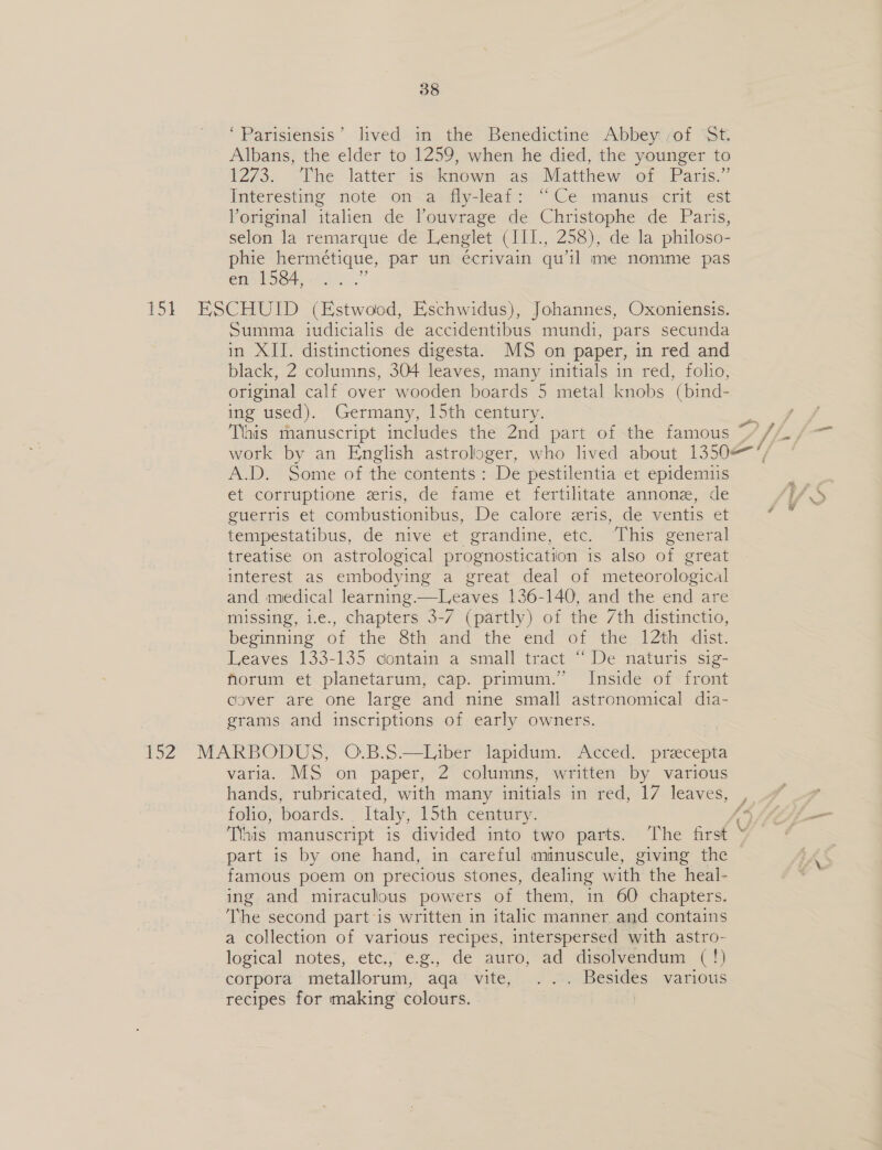 ‘Parisiensis’ lived) in the Benedictine Abbey: sof St Albans, the elder to 1259, when he died, the younger to 1273. “Che latter iswknewn aso Matthewi-or Paris.” Interesting note: omcaldly-leat: “i\Ce-manusecrit ¢st Yoriginal italien de louvrage de Christophe de Paris, selon la remarque de Lenglet (III., 258), de la philoso- phie hermetique, par un écrivain qu’il me nomme pas en 1584, 151 ESCHUID (Estwood, Eschwidus), Johannes, Oxoniensis. Summa iudicialis de accidentibus mundi, pars secunda in XII. distinctiones digesta. MS on paper, in red and black, 2 columns, 304 leaves, many initials in red, folio, original calf over wooden boards 5 metal knobs (bind- ing used). Germany, 15th century. Tiais manuscript includes the 2nd part of the famous work by an English astrologer, who lived about 1350/7 A.D. Some of the contents: De pestilentia et epidemus et corruptione zris, de fame et fertilitate annonz, de guerris et combustionibus, De calore eris, de ventis et tempestatibus, de nive et grandine, etc. Tins enteral treatise on astrological prognostication is also 2 great interest as embodying a great deal of meteorological and medical learning. one 136-140, and the end are missing, i.e., chapters 3-7 (partly) of the 7th distinctio, beginning of the 8th and the end of the 12th dist. Leaves 133-135 contain a small tract “ De naturis sig- forum et planetarum, cap. primum.’ Inside of front cover are one large and nine small astronomical dia- grams and inscriptions of early owners. 152 MARBODUS, O.B.8.—Liber lapidum. Acced. precepta varia. MS on paper, 2 columns, written by various hands, rubricated, with many initials imemed; [7 leaves, _ folio, boards. Italy, 15th century. Tihis manuscript is divided into two parts. The first part is by one hand, in careful minuscule, giving the famous poem on precious stones, dealing with: the heal- ing and miraculous powers of them, in 60 chapters. The second partis written in italic manner and contains a collection of various recipes, interspersed with astro- logical notes, etc., e.g., de auro, ad disolvendum (!) corpora metallorum, aqa' vite, .... Besides various recipes for making colours. !