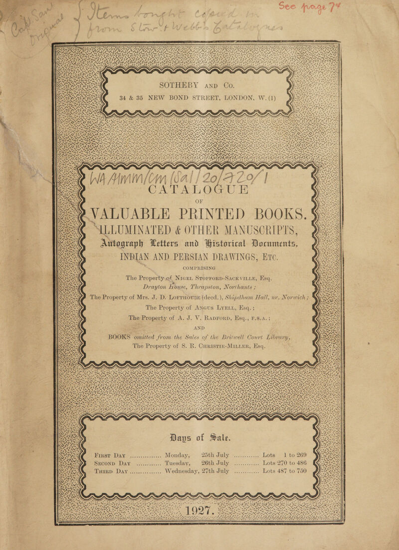 / jou See TOOL 1?                         a or of - vw Te ie: a } ~ ‘ f la C fins g C \ : 4 ae) ois 1 ne ED AILS oF . O03 ea? ET  P. ¥v = — > ODA ; ; 3 : FAP RUC AT NITRA NIZ TO, NIFae ITT ONLI NIT, MIF Z Oy NITE) NATO) WIA LAAN) PIAS NY I SIS BSA REV MAU CCN A SUC DCN LAINE DAI UR UREN, PANS vA 7 N Fea NS CARAS Kaine NY NIAAA N SIVAN VEN? (4 TANNA ALD aw Va VS ad PRG Wd PES are PES rt PRAY PS or 7 an PS Aor Pee oS) PES ot PE SRN pe NERS Ney ORS ~ Welt / CPT ereu <i ty leh </ SAIN IE: RAS? ATA UK <he ty N RAN </ RLS Rae Ie she RAY freer 3 keg Ke — Z| ZO AD CORAL AOA AL AAA PALA PALAU OM PALA AAR A PAL AT AL RAPALA SOA ORAL ODE we ‘ uv ‘ SS 2VZ < t motes CD (NKANE ER ENOS RI RLS RI ALA IR i OA VAY ARAL AON LAVON AVA Ea End LDL ARLE WIA PARAS My ALA LV) i v/s. wall RAN sel I) Carty Aves AlN <a a de ip Sl Fe | are tin ty UTS NDI AS. St rahe AALS AN Wa I Son! Ee, AN SW OV RARE WAS PN y LAI, PINLA VION Be NM CURIA IAS re Tad bers - RCRACIRATR OA ere Kean AAR 71 mn a Ve AND 0 Wea AINA IN STE PAT IF . f . ISIN NAN, © 2NG Cine oN eeNEN feo NAS  C8 7 | aD A RAR A SLO ; ROP SAE CIES Usps Ag sty S/S eee ee ates Sf t= - 2D ARIS I-A Ky aS VU as WS ww ‘ nla 1 1 % 7] AC a | eed SVP TATA 34 &amp; 35 NEW BOND STREET, LONDON, W. (1) ) ) ASANAASA AAAS emt sf Oe NN PERN (NON SN SEA NSS = pas LSI ANS. i Wr fiel 71 cl 7 hye ee ORK Pre Am Areas Ab Iwi BRAN SIN DAZ DZ. WN fen [aN Pwr / < 472 ; SEERA ICI LEAS far I oy ~~ DMNA KS p> Viel > Apes | ; ts ea ae / x. Sean S ‘ = Sr iN ARIS ARIS! wf y NaI ales Secs ay at LESS, aR Ty Si SSN Fae, BY te ~ Mf Mf. nw med MIS GVA GAN AVL ESN ~ i~ ~ I~ 7\ \ PNR SS ep > oS VS eS NE) AN RB NAY Ive VATE TBS SSS Cac WAS OAS Oman i é PANT AN SSI ANS SS NSTI SI ANSI AN SI LHI ONE SIAS ee Real ic Paik. NCI EIR Ie i BU ePIC TCU On Re RAT OR CTO GF CRO CAG FROGS a OD ROR UI RE ON ACTORS PRON ATO PROTON STROOD IAD URSA ONS ax = = cA Be ee eee ee OS NN NI NI A SS SN NNN NN SNS NLLALS ENN Nea mal OS IN TN I NI ANT AN STN IANS AN INIA SINS AN STAN Ei SUPT SS re => <= = rD Sk ee ee Se = ee 7; re RU eh % A Cs pl pela pre om jo pO PON PN TRIN TRIN IRN IRIN FPRNDIRSIEN = a (SNS AIAN \ SSrAD ores io AGS NTA SE A A SA DITAR RZ oy VSN RADIR OI TRAD Ps VORA y.771 SxS IN FLAS FAAS JX + f Y ISS. I~ SIS SIS SIS INS I SAT ~ 7 MISS NAIM SISA ISIS NSN ISS ae eS SS BR ISS I SNR SIS NANI SNNTONINT ANS Se NENTS NENI SS MINTO NENT NENT Wo NENT A NANT SA NIST NENT ANNI A NATAL OI NS i SP AS lias ay wae FN ie ee eh N Nd NSA Se SIS) YS SIN I A aol SS. Bec pt _— 7 — / i SS ee RES ASN a a ROR Re ~ 8 sR a fee Ce fae a fia os 7 XX ; Ss URES SAARI Sao ora vei RD PTY nD OT DIY AN VAD ey AAO DIARIES Sar XZ ? PADS AW SPA KH (ADS TADS L4G e <<) LAr’ 2X ISS PADS HS PA ISA (AISA GA, an a RAL | % ERTS ahs rAES zie ASS EAP arner ey Alig Alpe Sl ieee tS 41 ook Fs a Th PACA eT EAR SEY Rea A PRS 7X, y Sr | 5 aN > LAS ee BENIN laa Re: ~ ab 2 ri 7 re 7? = a = - , L r , oy JA f é g] se 4 *% s 2S RAq PY iS i i : fi ff i i i eg ois : eo sy pA | yi VU SVs | earl — = i | FAN, “fe ~ YT 2 ipnegens C wea A Be ak [ ) | ertAaT/ / d j IZ) i di : ASG? “le £3 RVs ge, OF AAS “3 MINN Zz ee |e VALUABLE PRINTED BOOKS. Se @ ALLLUMINATED &amp; OTHER MANUSCRIPTS, Aittograph Wetters and Bistorical Documents, z BIS: INDIAN AND PERSIAN DRAWINGS, ETc. ALN ~s COMPRISING The Property.of Nice, StoproRD-SAcCK VILLE, Esq.   QAI Drayton Pape. Thrapston, Northants ; ‘ieee Wea ~The Property of Mrs. J. D. Lorrnoese (decd. ), Shipdham Hall, nr. Norwich ; = Syl The Property of Ancus LyExu, Esq. ; SNS, The Property of A. J. V. Raprorp, Esq., F.S.A.; ROU AY me 4 AND BOOKS omitted from the Sales of the Britwell Court Library, Seo The Property of 8. R. Curistre-Minier, Esq.  4 VED st 's SAY , 4 f ~ ’ v~ ¥ a a . tN ae cad a WN OSes es 2 - ng VA =N ss SN) ‘ ’ % Na Ao N , : j UE aes Wee NAO he AG 3 ey ek 4 v= NAAN 7% a 4 ee \% 4% We Zz ~“ LEASH 7. a) 4 t AS i V Pix ing Py, V7: % “4 eS “ . </ af GANA ay: Ve    a NA. Ie A Vs / ~ N ! “, ft mS He x ‘ 7 TRESS Days of Sale. Siran PIRST VAY .<.....:5501... Mondays 25th July Sen slat LoORBE I £0269 SILA Saconp DAY. .......5.... “Euesday, 26th July weseaes, Liots'270 to 486 widow THIRD Day............... Wednesday, 27th July <0. ots 487 to 760  Vs es a a’ eee eS = 2S YIN: | RE LY We VB PPT pg LY As - ERR 7°27 1 > _ \ PSAP ZF poly  = gh ~ aN NEN. s ~ Fpl etige OS aa / ! 7 8, NSNAAE NAN EN EE Rea Mee eT Ce eine Aaron ee Ora FAVAKALAIGA SAA AAAI AT, VI VINNIE BANS EAN QAO FAAS Q INN ee NNN ON ON ON NN SE   