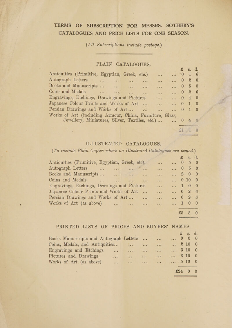 TERMS OF SUBSCRIPTION FOR MESSRS. SOTHEBY’S CATALOGUES AND PRICE LISTS FOR ONE SEASON. (All Subscriptions include postage.) |   PLAIN CATALOGUES. Antiquities (Primitive, ot Greek, oy Autograph Letters Books and Manuscripts ... Coins and Medals : Engravings, Etchings, cee ee ERS Japanese Colour Prints and Works of Art Persian Drawings and Works of Art.. Works of Art (including Armour, chee ii tve! , Cass Jewellery, Miniatures, Silver, Textiles, etc.) .. teae Ones Soood0oo0on0ok Se Pw or»w HP SOOM OO oF ILLUSTRATED CATALOGUES. (To include Plain Copies where no Illustrated Catalogues are issued.)  £- 8. 4. Antiquities (Primitive, es Greek, etc). ie ALO RD RL Autograph Letters oe . - es ss atc Loi p f Books and Manuscripts... z 90 0 Coins and Medals G:107 9 Engravings, litchings, Danae Bhi Swtivit 10 oa Japanese Colour Prints and Works of Art 022-5 Persian Drawings and Works of Art... 0 2 6 Works of Art (as above) da) ee) £5 5 0 PRINTED LISTS OF PRICES AND BUYERS’ NAMKS. “iy Mae Books Manuscripts and Autograph Letters ... vee ea al) 4) Coins, Medals, and Antiquities... be tr eee 10 0 Engravings and Htchings oe ae i ny. rep eS ES Pictures and Drawings ; 810 0 Works of Art (as above) 510 0 