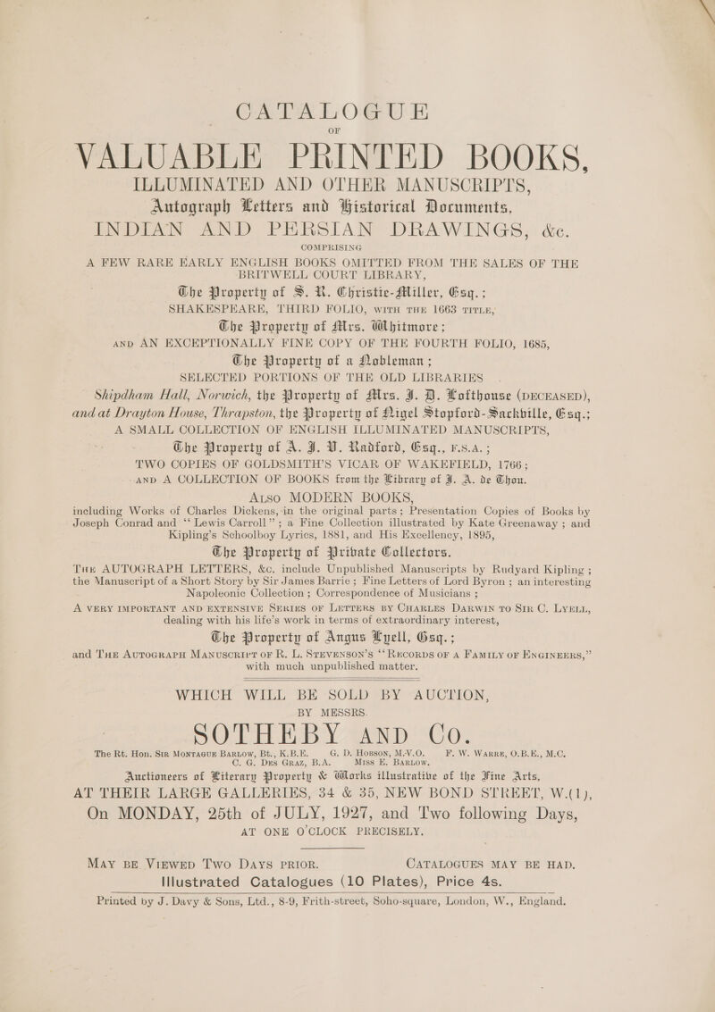 CATALOGUE VALUABLE PRINTED BOOKS, ILLUMINATED AND OTHER MANUSCRIPTS, Autograph Letters and Gistorical Documents, INDIAN AND PERSIAN DRAWINGS, &amp;c. COMPRISING A FEW RARE EARLY ENGLISH BOOKS OMITTED FROM THE SALES OF THE BRITWELL COURT LIBRARY, Ghe Property of S. KR. Christie-Miller, Esg. ; SHAKESPEARE, THIRD FOLIO, with THE 1663 TITLE, Ghe Property of Mrs. Whitmore ; AND AN EXCEPTIONALLY FINE COPY OF THE FOURTH FOLIO, 1685, @he Property of a Nobleman ; SELECTED PORTIONS OF THE OLD LIBRARIES Shipdham Hall, Norwich, the Javoperty of Mrs. J. HD. Lotthouse (DECEASED), and at Drayton House, Thrapston, the Property of Nigel Stopford-Sackbille, Esq.; A SMALL COLLECTION OF ENGLISH ILLUMINATED MANUSCRIPTS, Ghe Property of A. J. VW. Radford, Esy., vs.a.; TWO COPIES OF GOLDSMITH’S VICAR OF WAKEFIELD, 1766; -andD A COLLECTION OF BOOKS from the Library of J. A. de Thou. Atso MODERN BOOKS, including Works of Charles Dickens,-in the original parts; Presentation Copies of Books by Joseph Conrad and ‘* Lewis Carroll” ; a Fine Collection illustrated by Kate Greenaway ; and Kipling’s Schoolboy Lyrics, 1881, and His Excellency, 1895, Ghe Property of Private Collectors. Tux AUTOGRAPH LETTERS, &amp;c. include Unpublished Manuscripts by Rudyard Kipling ; the Manuscript of a Short Story by Sir James Barrie ; Fine Letters of Lord Byron ; an interesting Napoleonic Collection ; Correspondence of Musicians ; A VERY IMPORTANT AND EXTENSIVE SERIuS OF LETTERS BY CHARLES DARWIN TO Sir C. LYELL, dealing with his life’s work in terms of extraordinary interest, Ghe Property of Angus Lyell, Gay. ; and THe AurograPpH Manuscrivt or R. L. Srevenson’s “‘Recorps OF A FAMILY OF ENGINEERS,” with much unpublished matter.   WHICH WILL BE SOLD BY AUCTION, BY MESSRS. SOTHEBY AND Co. The Rt. Hon. Str MonraGuE BaRow, Bt., K.B.E. G. D. Hopson, M.-V.O. F. W. WarRR#, O.B.E., M.C. ©. G. Des Graz, B.A. Miss E. BARLOw. Auctioneers of Literary Property &amp; Works illustrative of the Hine Arts, AT THEIR LARGE GALLERIES, 34 &amp; 35, NEW BOND STREET, W.(1), On MONDAY, 25th of JULY, 1927, and Two following Days, AT ONE O CLOCK PRECISELY. May BE VigEwED Two Days PRIOR. CATALOGUES MAY BE HAD. Illustrated Catalogues (10 Plates), Price 4s. Printed by J. Davy &amp; Sons, Ltd., 8-9, Frith-street, Soho-square, London, W., England. 