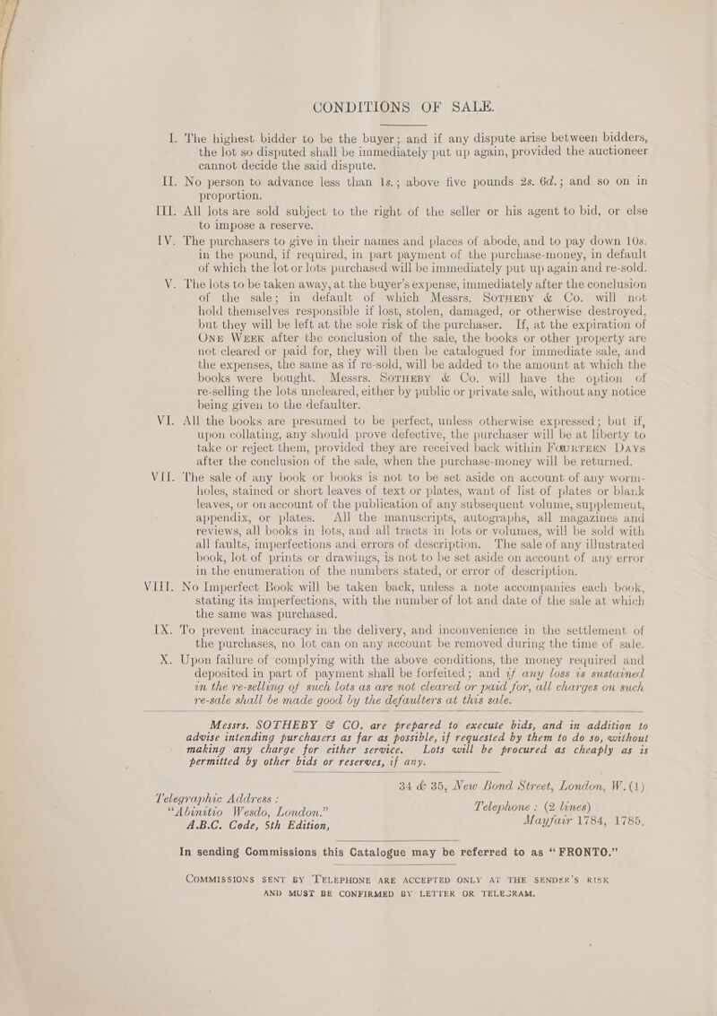  CONDITIONS OF SALE. the lot so disputed shall be immediately put up again, provided the auctioneer cannot decide the said dispute. proportion. All lots are sold subject to the right of the seller or his agent to bid, or else to impose a reserve. in the pound, if required, in part payment of the purchase-money, in default of which the lot or lots purchased will be immediately put up again and re-sold. of the sale; in default of which Messrs. SorHeBy &amp; Co. will not hold themselves responsible 1f lost, stolen, damaged, or otherwise destroyed, but they will be left at the sole risk of the purchaser. If, at the expiration of Ont Week after the conclusion of the sale, the books or other property are not cleared or paid for, they will then be catalogued for immediate sale, and the expenses, the same as if re-sold, will be added to the amount at which the books were bought. Messrs. SorneBy &amp; Co. will have the option of re-selling the lots uncleared, either by public or private sale, without any notice being given to the defaulter. All the books are presumed to be perfect, unless otherwise expressed; but if, upon collating, any should prove defective, the purchaser will be at liberty to take or reject them, provided they are received back within FaurrEEen Days after the conclusion of the sale, when the purchase-money will be returned. The sale of any book or books is not to be set aside on account of any worm- holes, stained or short leaves of text or plates, want of list of plates or blank leaves, or on account of the publication of any subsequent volume, supplement, appendix, or plates. All the manuscripts, autographs, all magazines and reviews, all books in lots, and all tracts in lots or volumes, will be sold with all faults, imperfections and errors of description. The sale of any illustrated book, lot of prints or drawings, is not to be set aside on account of any error in the enumeration of the numbers stated, or error of description. No Imperfect Book will be taken back, unless a note accompanies each book, stating its imperfections, with the number of lot and date of the sale at which the same was purchased. To prevent inaccuracy in the delivery, and inconvenience in the settlement of the purchases, no lot can on any account be removed during the time of sale. Upon failure of complying with the above conditions, the money required and deposited in part of payment shall be forfeited; and 2f any loss vs sustained un the re-selling of such lots as are not cleared or paid for, all charges on such re-sale shall be made good by the defaulters at this sale.  Messrs. SOTHEBY &amp; CO. are prepared to execute bids, and in addition to advise intending purchasers as far as possible, if requested by them to do so, without making any charge for either service. Lots will be procured as cheaply as is permitted by other bids or reserves, if any.  34 &amp; 35, New Bond Street, London, W. (1) Telephone : (2 lines) PAB GaCodr) Sih: Edition, Mayfarr 1784, 1785.  In sending Commissions this Catalogue may be referred to as ‘“ FRONTO.”’  COMMISSIONS SENT BY ‘TELEPHONE ARE ACCEPTED ONLY AT THE SENDER’S RISK AND MUST BE CONFIRMED BY LETTER OR TELEGRAM.