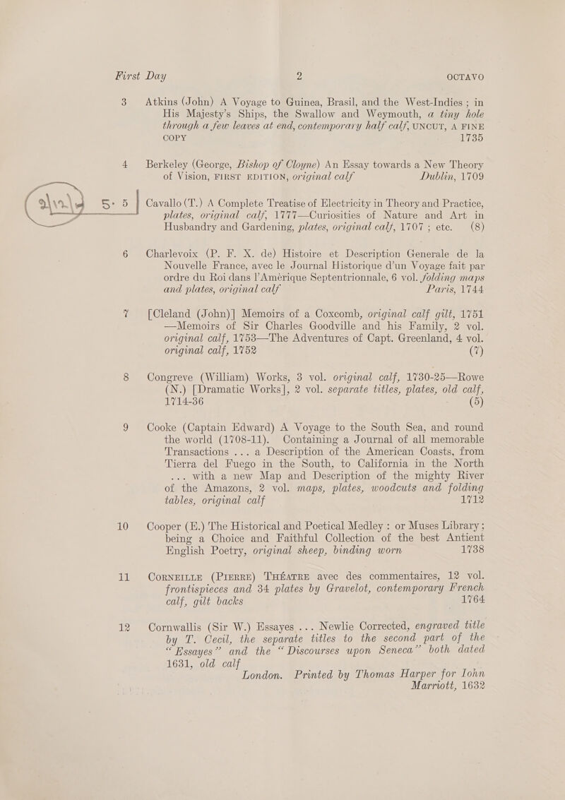 3 4 AEX ( 4 x , \ | eS : 5: 5 A RT cyan ne te  6 4 8 7 10 il Atkins (John) A Voyage to Guinea, Brasil, and the West-Indies ; in His Majesty's Ships, the Swallow and Weymouth, a tiny hole through a few leaves at end, contemporary half calf, UNCUT, A FINE COPY 1735 Berkeley (George, Bishop of Cloyne) An Essay towards a New Theory of Vision, FIRST EDITION, original calf Dublin, 1709 Cavallo (T.) A Complete Treatise of Electricity in Theory and Practice, plates, original calf, 1777—Curiosities of Nature and Art in Husbandry and Gardening, plates, original calf, 1707 ; ete. (8) Charlevoix (P. F. X. de) Histoire et Description Generale de la Nouvelle France, avec le Journal Historique d’un Voyage fait par ordre du Roi dans PAmérique Septentrionnale, 6 vol. folding maps and plates, original calf Paris, 1744 [Cleland (John)| Memoirs of a Coxcomh, original calf gilt, 1751 —Memoirs of Sir Charles Goodville and his Family, 2 vol. original calf, 1753—The Adventures of Capt. Greenland, 4 vol. original calf, 1752 (i) Congreve (William) Works, 3 vol. original calf, 1730-25—Rowe (N.) [Dramatic Works], 2 vol. separate titles, plates, old calf, 1714-36 (5 Cooke (Captain Edward) A Voyage to the South Sea, and round the world (1708-11). Containing a Journal of all memorable Transactions ... a Description of the American Coasts, from Tierra del Fuego in the South, to California in the North . with a new Map and Description of the mighty River of the Amazons, 2 vol. maps, plates, woodcuts and folding tables, orvginal calf 1712 Cooper (E.) The Historical and Poetical Medley : or Muses Library ; being a Choice and Faithful Collection of the best Antient English Poetry, original sheep, binding worn 1738 CoRNEILLE (PIERRE) THEATRE avec des commentaires, 12 vol. frontispieces and 34 plates by Gravelot, contemporary French calf, gilt backs dred Cornwallis (Sir W.) Essayes ... Newlie Corrected, engraved title by T. Cecil, the separate titles to the second part of the “ Essayes” and the “ Discourses upon Seneca” both dated 1631, old calf London. Printed by Thomas Harper for Iohn Marrwitt, 1632