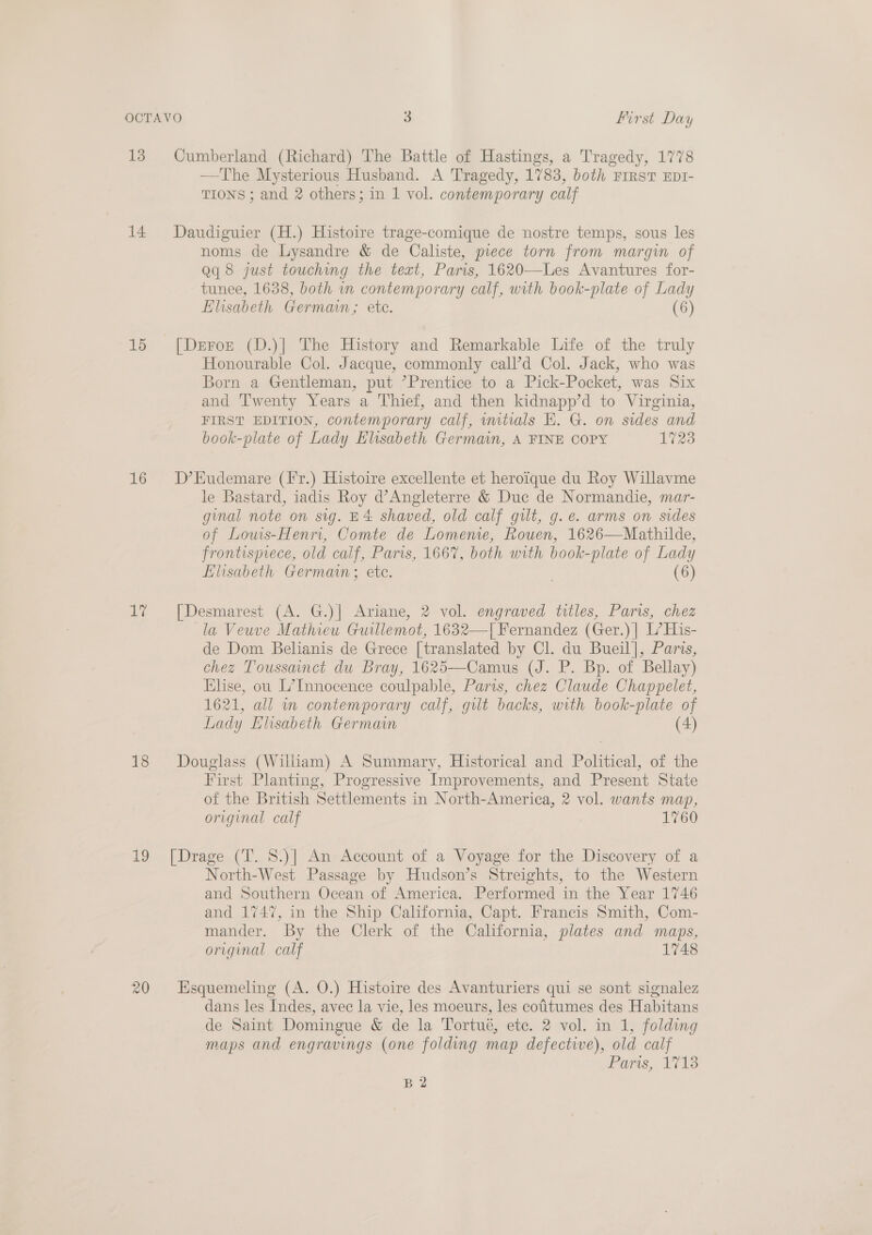 13 14 15 16 ay 18 19 Cumberland (Richard) The Battle of Hastings, a Tragedy, 1778 —The Mysterious Husband. A Tragedy, 1783, both FirsT EDI- TIONS ; and 2 others; in 1 vol. contemporary calf Daudiguier (H.) Histoire trage-comique de nostre temps, sous les noms de Lysandre &amp; de Caliste, piece torn from margin of Qq 8 just touching the text, Paris, 1620—Les Avantures for- tunee, 1638, both in contemporary calf, with book-plate of Lady Elisabeth German; ete. (6) [Derozt (D.)| The History and Remarkable Life of the truly Honourable Col. Jacque, commonly eall’d Col. Jack, who was Born a Gentleman, put ’Prentice to a Pick-Pocket, was Six and ‘Twenty Years a Thief, and then kidnapp’d to Virginia, FIRST EDITION, contemporary calf, mtials E. G. on sides and book-plate of Lady Elisabeth Germain, A FINE COPY 1723 D’Eudemare (fFr.) Histoire excellente et heroique du Roy Willavme le Bastard, iadis Roy d’Angleterre &amp; Duc de Normandie, mar- ginal note on sig. B4 shaved, old calf gilt, g. e. arms on sides of Louwis-Henn, Comte de Lomenie, Rouen, 1626—Mathilde, frontisprece, old calf, Paris, 1667, both with book-plate of Lady Elisabeth Germain; ete. . (6) [Desmarest (A. G.)] Ariane, 2 vol. engraved titles, Paris, chez la Veuve Mathieu Guillemot, 1632—T[ Fernandez (Ger.)| L’His- de Dom Belianis de Grece [translated by Cl. du Bueil], Paris, chez Toussanct du Bray, 1625—Camus (J. P. Bp. of Bellay) Elise, ou L’Innocence coulpable, Parts, chez Claude Chappelet, 1621, all in contemporary calf, gilt backs, with book-plate of Lady Elisabeth Germain (4) Douglass (Wiliam) A Summary, Historical and Political, of the First Planting, Progressive Improvements, and Present State of the British Settlements in North-America, 2 vol. wants map, original calf 1760 [Drage (T. 8.)] An Account of a Voyage for the Discovery of a North-West Passage by Hnudson’s Streights, to the Western and Southern Ocean of America. Performed in the Year 1746 and 1747, in the Ship California, Capt. Francis Smith, Com- mander. By the Clerk of the California, plates and maps, original calf 1748 Esquemeling (A. O.) Histoire des Avanturiers qui se sont signalez dans les Indes, avec la vie, les moeurs, les cotitumes des Habitans de Saint Domingue &amp; de la Tortué, etc. 2 vol. in 1, folding maps and engravings (one folding map defective), old calf Paris, 713 B 2