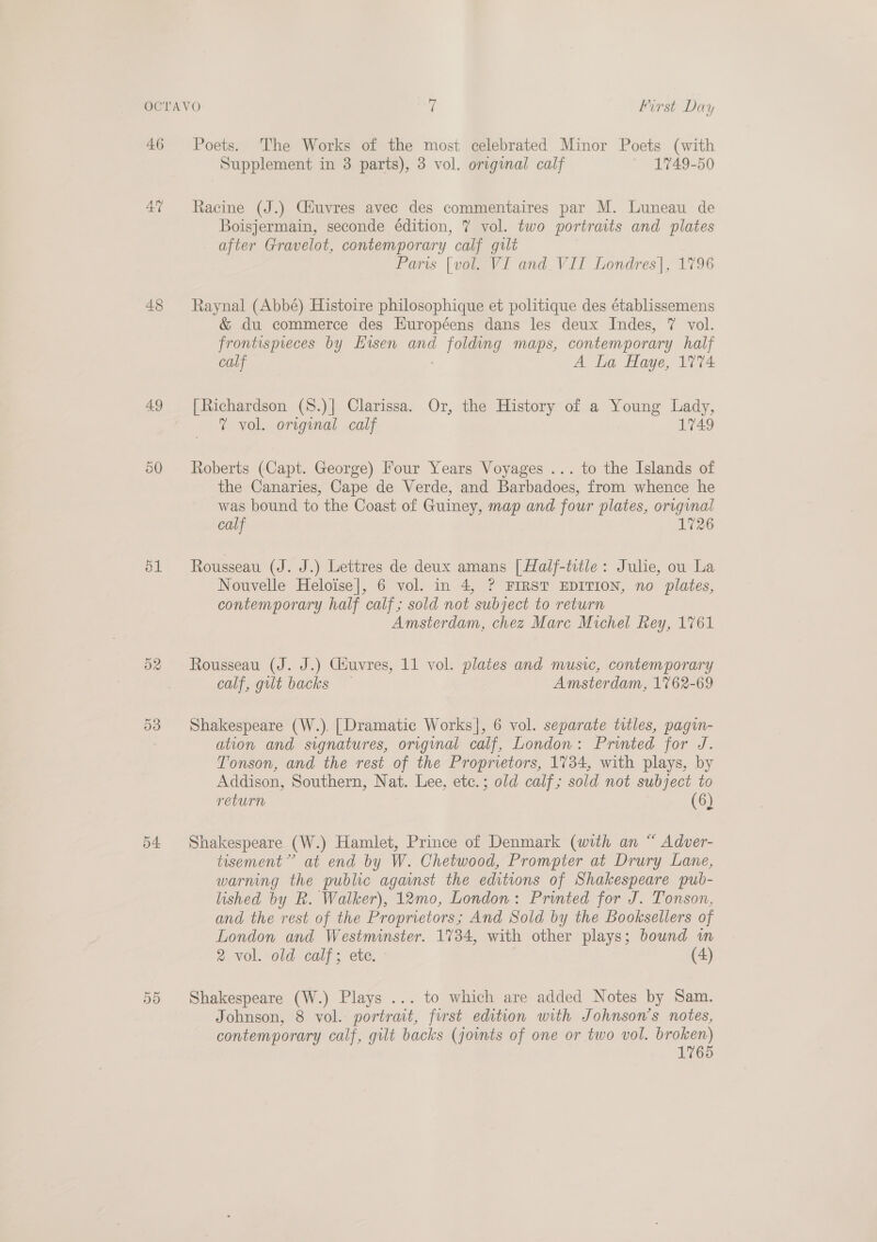 46 48 49 50 ol Or raw) Poets. The Works of the most celebrated Minor Poets (with Supplement in 3 parts), 3 vol. original calf ~ 1749-50 Racine (J.) Ciuvres avec des commentaires par M. Luneau de Boisjermain, seconde édition, 7 vol. two portraits and plates after Gravelot, contemporary calf gilt Paris [vol. VI and_VII Londres], 1796 Raynal (Abbé) Histoire philosophique et politique des établissemens &amp; du commerce des Huropéens dans les deux Indes, 7 vol. frontispieces by Eisen and 1 1 Maps, contemporary half calf A La Haye, 17%4 [Richardson (S8.)| Clarissa. Or, the History of a Young Lady, 7? vol. original calf 1749 Roberts (Capt. George) Four Years Voyages ... to the Islands of the Canaries, Cape de Verde, and Barbadoes, from whence he was bound to the Coast of Guiney, map and four plates, origunal calf 1726 Rousseau (J. J.) Lettres de deux amans [Half-title: Julie, ou La Nouvelle Heloise], 6 vol. in 4, ? FIRST EDITION, no plates, contemporary half calf; sold not subject to return Amsterdam, chez Marc Michel Rey, 1761 Rousseau (J. J.) Ciuvres, 11 vol. plates and music, contemporary calf, gilt backs Amsterdam, 1762-69 Shakespeare (W.). [Dramatic Works], 6 vol. separate titles, pagin- ation and signatures, original calf, London: Printed for J. Tonson, and the rest of the Proprietors, 1734, with plays, by Addison, Southern, Nat. Lee, etc.; old calf; sold not subject to return (6) Shakespeare (W.) Hamlet, Prince of Denmark (with an “ Adver- tisement”’ at end by W. Chetwood, Prompter at Drury Lane, warning the public against the editions of Shakespeare pub- lished by R. Walker), 12mo, London: Printed for J. Tonson, and the rest of the Proprietors; And Sold by the Booksellers of London and Westminster. 1734, with other plays; bound wn 2 vol. old calf; ete. (4) Shakespeare (W.) Plays ... to which are added Notes by Sam. Johnson, 8 vol. portrait, furst edition with Johnson’s notes, contemporary calf, gilt backs (joints of one or two vol. broken) 1765