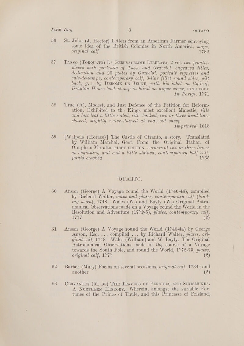 56 60 62 63 St. John (J. Hector) Letters from an American Farmer conveying some idea of the British Colonies in North America, maps, origmal calf 1782 Tasso (Torquato) La GERUSALEMME LIBERATA, 2 vol. two frontis- pieces with portraits of Tasso and Gravelot, engraved titles, dedication and 20 plates by Gravelot, portrait vignettes and culs-de-lampe, contemporary calf, 3-lune fillet round sides, gilt back, g.e. by DEROME LE JEUNE, with his label on fly-leaf, Drayton House book-stamp in blind on upper cover, FINE COPY In Parigi, 1771 True (A), Modest, and Iust Defence of the Petition for Reform- ation, Hxhibited to the Kings most excellent Maiestie, title and last leaf a little soiled, title backed, two or three head-lines shaved, slightly water-staned at end, old sheep Imprinted 1618 [Walpole (Horace)| The Castle of Otranto, a story. ‘Translated by William Marshal, Gent. From the Original Italian of Onuphrio Muralto, FIRST EDITION, corners of two or three leaves at beginning and ‘end a little stained, contemporary half calf, joints cracked 176 QUARTO. Anson (George) A Voyage round the World (1740-44), compiled by Richard Walter, maps and plates, contemporary calf (bind- mg worn), 1748—Wales (W.) and Bayly (W.) Original Astro- nomical Observations made on a Voyage round the World in the Resolution and Adventure (1772-5), plates, contemporary calf, eA (2 Anson (George) A Voyage round the World (1740-44) by atte Anson, Esq. ... compiled ... by Richard Walter, plates, ori- gual calf, 1748—Wales (William) and W. Bayly. The Original Astronomical Observations made in the course of a Voyage towards the South Pole, and round the World, 1772-75, plates, original calf, 1777 (2) Barber (Mary) Poems on several occasions, original calf, 1784; and: another (2) CERVANTES (M. pz) THE TRAVELS OF PERSILES AND SIGISMUNDA. A NortHEerN History. Wherein, amongst the variable For- tunes of the Prince of Thule, and this Princesse of Frisland,