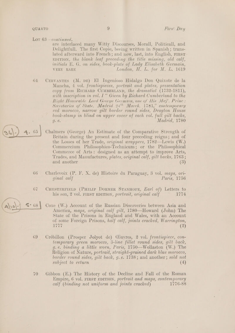 QUARTO Lor 63 - 9 Firs! Day continued, are interlaced many Witty Discourses, Morall, Politicall, and Delightfull. The first Copie, beeing written in Spanish; trans- lated afterward into French; and now, last, into English, FIRST EDITION, the blank leaf preceding the title missing, old calf, initials EK. G. on sides, book-plate of Lady Elisabeth Germain, VERY RARE London, H. L.. for M. DL. 1619 Mancha, 4 vol. frontispieces, portrat and plates, presentation copy from RICHARD CUMBERLAND, the dramatist (1732-1811), with mscription in vol. L “ Gwen by Richard Cumberland to the Right Honorable Lord George Germain, one of His Maj’. Princ : Secretaries of State. Madrid 24 March. 1781,” contemporary red morocco, narrow gilt border round sides, Drayton House book-stamp wm blind on upper cover of each vol. full gut backs, ge. “Madrid, 1780 the Losses of her Trade, original wrappers, 1782—Lewis (W.) Commercium Philosophico-Technicum; or the Philosophical Commerce of Arts: designed as an attempt to improve Arts, Trades, and Manufactures, plates, original calf, gilt backs, 1763 ; and another (3) ginal calf Paris, 1756 his son, 2 vol. FIRST EDITION, portrait, original calf ~ 1774 America, maps, original calf gut, 1780—Howard (John) The State of the Prisons in England and Wales, with an Account of some Foreign Prisons, half calf, joints cracked, Warrington, Evie (2) temporary green morocco, 3-line fillet round sides, gilt back, g.e. binding a little worn, Paris, 1750—Wollaston (W.) The Religion of Nature, portrait, straight-grained dark blue morocco, border round sides, gilt back, g. e. 1738; and another; sold not subject to return (4) Empire, 6 vol. FIRST EDITION, portrait and maps, contemporary calf (binding not uniform and joints cracked) 1776-88
