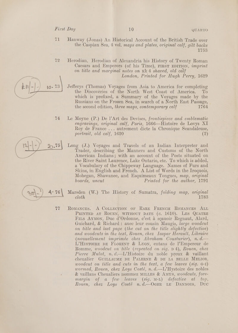  71 Hanway (Jonas) An Historical Account of the British Trade over the Caspian Sea, 4 vol. maps and plates, original calf, gilt backs 1753 72 Herodian, Herodian of Alexandria his History of Twenty Roman Caesars and Hmperors (of his Time), FIRST EDITION, imprint on title and marginal notes on Kk 4 shaved, old calf 1O- 4 Jefferys (Thomas) Voyages from Asia to America for completing em the Discoveries of the North West Coast of America. To which is prefixed, a Summary of the Voyages made by the Russians on the Frozen Sea, in search of a North East Passage, the second edition, three maps, contemporary calf 1764 engravings, original calf, Paris, 1666—Histoire de Lovys XI Roy de France ... autrement dicte la Chronique Scandaleuse, portrait, old calf, 1620 (2) Long (J.) Voyages and Travels of an Indian Interpreter and Trader, describing the Manners and Customs of the North American Indians; with an account of the Posts situated on the River Saint Laurence, Lake Ontario, ete. To which is added, a Vocabulary of the Chippeway Language. Names of Furs and Skins, in English and French. A List of Words in the Iroquois, Mohegan, Shawanee, and Esquimeaux Tongues, map, original boards, uncut Printed for the author, 1791 cloth 1783 7? Romances. A COLLECTION OF Rare FRENCH RoMANCES ALL PRINTED AT ROUEN, WITHOUT DATE (c. 1610). LES QUATRE Fins Aymon, Duc d’Ordonne, c’est a scauoir Regnaut, Alard, Guichard, &amp; Richard: auec leur cousin Maugis, large woodcut on title and last page (the cut on the title slightly defectwe) and woodcuts wn the text, Rouen, chez Laspar Herault, Libraire (nouuellement wmprimée chez Abraham Cousturier), n. d.— L’Historre pE FLorent &amp; Lyon, entans de l’’Empereur de ~Romme, woodcut on title (repeated an sig. D4), Rouen, chez Pierre Mulot, n.d.—L’Histoire du noble preux &amp; vaillant cheualier GUILLAUME DE PALERNE &amp; DE LA BELLE MELIOR, woodcut on title and cuts wn the teat, a few leaves (sig. G-I) wormed, Rouen, chez Loys Costé, n. d.—L’Hystoire des nobles &amp; vaillans Cheualiers nommez MILLES &amp; Amys, woodcuts, fore- margin of a few leaves (sig. M-L) defectwe at top, Rouen, chez Loys Costé n.d—OcEr te Dannois, Duc