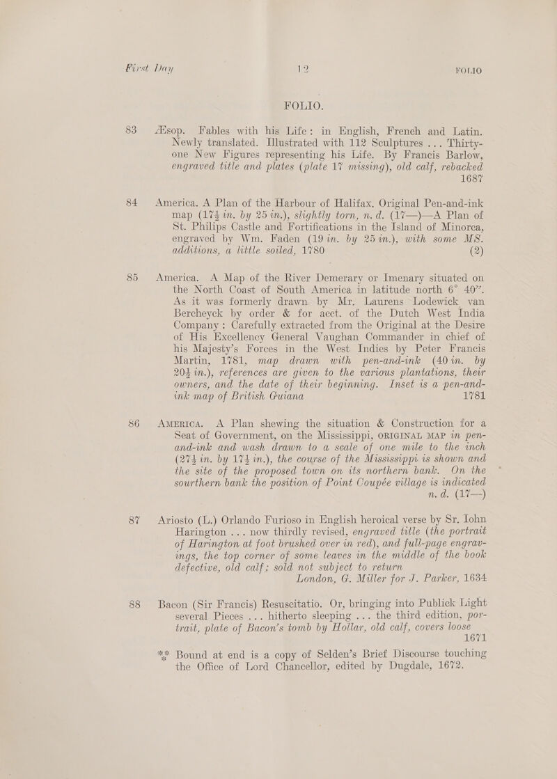 83 85 86 87 $8 FOLIO FOLIO. Newly translated. [lustrated with 112 Sculptures ... Thirty- one New Figures representing his Life. By Francis Barlow, engraved title and plates (plate 17 missing), old calf, rebacked 1687 map (174 in. by 25 %n.), slightly torn, n.d. (17—)—A Plan of St. Philips Castle and Fortifications in the Island of Minorca, engraved by Wm. Faden (19%in. by 25%n.), with some MS. additions, a little soiled, 1780 (2) the North Coast of South America in latitude north 6° 467”. As it was formerly drawn by Mr. Laurens Lodewick van Bercheyck by order &amp; for acct. of the Dutch West India Company : Carefully extracted from the Original at the Desire of His Excellency General Vaughan Commander in chief of his Majesty’s Forces in the West Indies by Peter Francis Martin, 1781, map drawn with pen-and-ink (40m. by 204 in.), references are gwen to the various plantations, theur owners, and the date of their beginning. Inset 1s a pen-and- ink map of British Guiana 1781 Seat of Government, on the Mississippi, ORIGINAL MAP im pen- and-ink and wash drawn to a scale of one mile to the mch (274 in. by 174 in.), the course of the Mississippi is shown and the site of the proposed town on its northern bank. On the sourthern bank the position of Point Coupée village is ess n.d. (A%— Harington ... now thirdly revised, engraved title (the portrait of Harington at foot brushed over in red), and full-page engrav- ings, the top corner of some leaves in the middle of the book defective, old calf; sold not subject to return London, G. Miller for J. Parker, 1634 several Pieces ... hitherto sleeping ... the third edition, por- trait, plate of Bacon’s tomb by Hollar, old calf, covers loose 1671