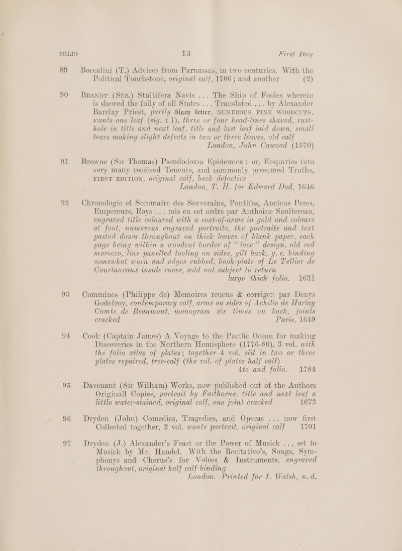 FOLIO 91 04. 95 96 9% L3 first Day Bocealini (T.) Advices from Parnassus, in two centuries. With the Political Touchstone, original calf, 1706 ; and another (2) Branpt (SEB.) Stultifera Navis ... The Ship of Fooles wherein is shewed the folly of all States... Translated ... by Alexander Barclay Priest, partly Slack letter, NUMEROUS FINE WOODCUTS, wants one leaf (sig. 11), three or four head-lines shaved, rust- hole in title and neat leaf, title and last leaf laid down, small tears making slight defects in two or three leaves, old calf London, John Cawood (1570) Browne (Sir Thomas) Pseudodoxia Epidemica: or, Enquiries into very many received ‘'enents, and commonly presumed Truths, FIRST EDITION, original calf, back defective London, T. H. for Edward Dod, 1646 Chronologie et Sommaire des Sovverains, Pontifes, Anciens Peres, Empereurs, Roys ... mis en cet ordre par Anthoine Saultereau, engraved title coloured with a coat-of-arms vn gold and colours at foot, numerous engraved portraits, the portraits and text pasted down throughout on thick leaves of blank paper, each page being within a woodcut border of “ lace” design, old red morocco, line panelled tooling on sides, gilt back, g. e. binding somewhat worn and edges rubbed, book-plate of Le Tellier de Courtanvaux wmside cover, sold not subject to return large thick folio. 1631 Commines (Philippe de) Memoires reueus &amp; corriges par Denys Godefroy, contemporary calf, arms on sides of Achille de Harlay Comte de Beaumont, monogram sia times on back, joints cracked Paris, 1649 Cook (Captain James) A Voyage to the Pacific Ocean for making Discoveries in the Northern Hemisphere (1776-80), 3 vol. with the folio atlas of plates; together 4 vol. slit in two or three plates repaired, tree-calf (the vol. of plates half calf) 4to and folio. 1784 Davenant (Sir William) Works, now published out of the Authors Originall Copies, portrait by Fauithorne, title and neat leaf a little water-stained, original calf, one joint cracked 1673 Dryden (John) Comedies, Tragedies, and Operas ... now first Collected together, 2 vol. wants portrait, original calf 1701 Dryden (J.) Alexander’s Feast or the Power of Musick ... set to Musick by Mr. Handel. With the Recitativo’s, Songs, Sym- phonys and Cherus’s for Voices &amp; Instruments, engraved throughout, original half calf binding