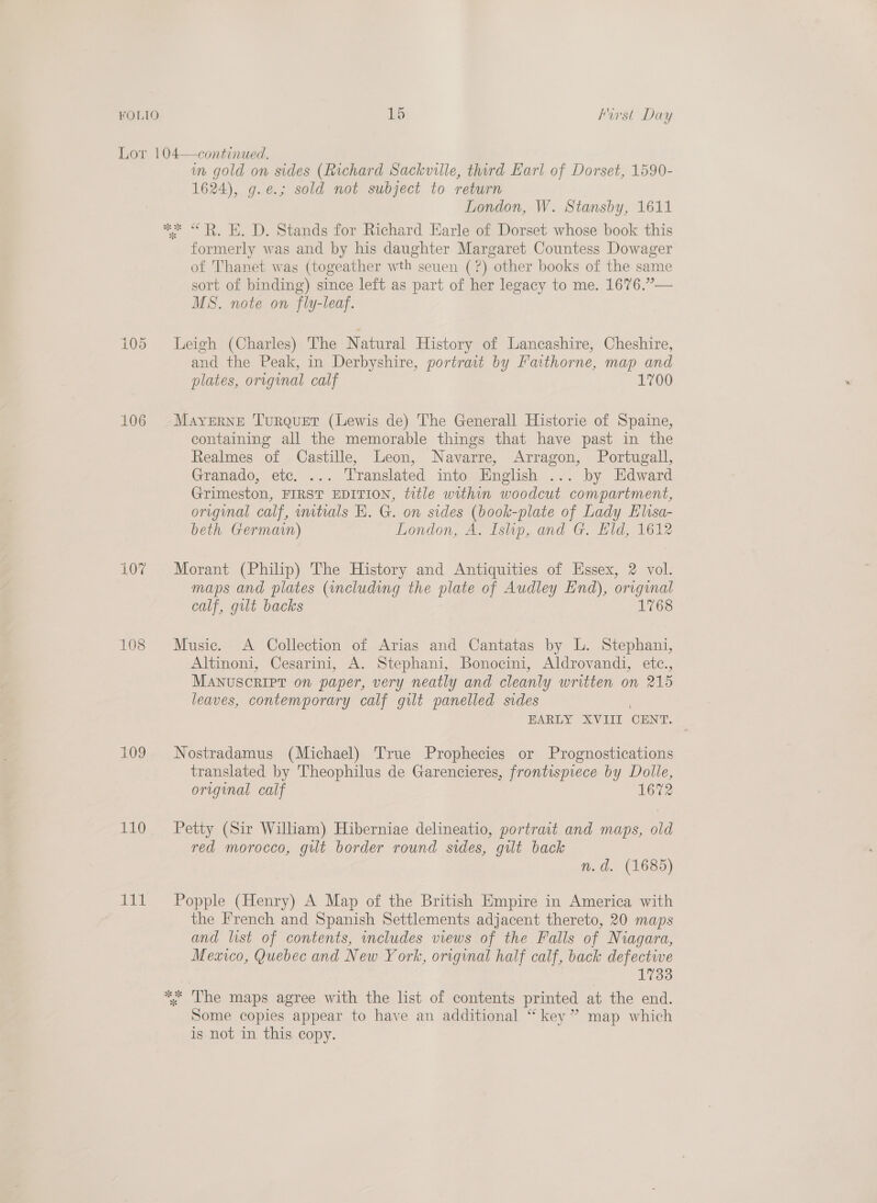 Lor 104—continued. in gold on sides (Richard Sackville, third Earl of Dorset, 1590- 1624), g.e.; sold not subject to return London, W. Stansby, 1611 me “RK. D. Stands for Richard Earle of Dorset whose book this formerly was and by his daughter Margaret Countess Dowager of Thanet was (togeather wth seuen (?) other books of the same sort of binding) since left as part of her legacy to me. 1676.”— MS. note on fly-leaf. 105 Leigh (Charles) The Natural History of Lancashire, Cheshire, and the Peak, in Derbyshire, portract by Faithorne, map and plates, original calf 1700 106 Mayerne Turquer (Lewis de) The Generall Historie of Spaine, containing all the memorable things that have past in the Realmes of Castille, Leon, Navarre, Arragon, Portugall, Granado, etc. ... Translated mto English ... by Edward Grimeston, FIRST EDITION, title within woodcut compartment, original calf, initials Hh. G. on sides (book-plate of Lady Elisa- beth Germain) London, A. Islip, and G. Eld, 1612 107 Morant (Philip) The History and Antiquities of Essex, 2 vol. maps and plates (including the plate of Audley End), original calf, gilt backs 1768 108 Music. A Collection of Arias and Cantatas by L. Stephani, Altinoni, Cesarini, A. Stephani, Bonocini, Aldrovandi, etc., Manuscript on paper, very neatly and cleanly written on 215 leaves, contemporary calf gilt panelled sides EARLY XVIII CENT. 109 Nostradamus (Michael) True Prophecies or Prognostications translated by Theophilus de Garencieres, frontispiece by Dolle, original calf 1672 110 ~=Petty (Sir William) Hiberniae delineatio, portrait and maps, old red morocco, gilt border round sides, gilt back n.d. (1685) 111 Popple (Henry) A Map of the British Empire in America with the French and Spanish Settlements adjacent thereto, 20 maps and list of contents, includes views of the Falls of Niagara, Meaico, Quebec and New York, original half calf, back defective 17338 %* The maps agree with the list of contents printed at the end. Some copies appear to have an additional “ key” map which is not in this copy.