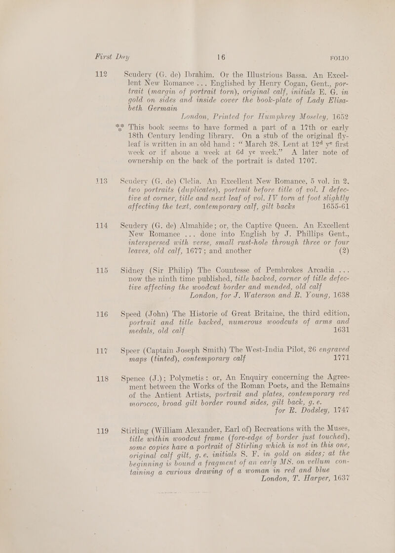 ele 114 115 116 ibys 118 AB Scudery (G. de) Ibrahim. Or the Illustrious Bassa. An Excel- lent New Romance ... Englished by Henry Cogan, Gent., por- trait (margin of portrait torn), original calf, initials BK. G. in gold on sides and inside cover the book-plate of Lady Elisa- beth Germain London, Printed for Humphrey Moseley, 1652 This book seems to have formed a part of a 17th or early 18th Century lending library. On a stub of the original fly- leaf is written in an old hand: “ March 28. Lent at 12¢ ye first week or if aboue a week at 6d ye week.” A later note of ownership on the back of the portrait is dated 1707. Scudery (G. de) Clea. An Excellent New Romance, 5 vol. in 2, two portraits (duplicates), portrait before title of vol. I defec- tive at corner, title and next leaf of vol. IV torn at foot slightly affecting the teat, contemporary calf, gilt backs 1655-61 Seudery (G. de) Almahide; or, the Captive Queen. An Excellent New Romance ... done into English by J. Phillips Gent., interspersed with verse, small rust-hole through three or four leaves, old calf, 1677; and another (2) Sidney (Sir Philip) The Countesse of Pembrokes Arcadia ... now the ninth time published, title backed, corner of title defec- tive affecting the woodcut border and mended, old calf London, for J. Waterson and Rk. Young, 1638 Speed (John) The Historie of Great Britaine, the third edition, portrait and title backed, numerous woodcuts of arms and medals, old calf 1631 Speer (Captain Joseph Smith) The West-India Pilot, 26 engraved maps (tinted), contemporary calf share Spence (J.); Polymetis: or, An Enquiry concerning the Agree- ment between the Works of the Roman Poets, and the Remains of the Antient Artists, portrait and plates, contemporary red morocco, broad gilt border round sides, gilt back, g. e. for R. Dodsley, 174% Stirling (William Alexander, Earl of) Recreations with the Muses, title within woodcut frame (fore-edge of border just touched), some copies have a portrait of Stirling which is not m this one, original calf gilt, g.e. initials S. F. in gold on sides; at the beginning is bound a fragment of an early MS. on vellum con- taining a curious drawing of a woman wm red and blue | London, T. Harper, 1637