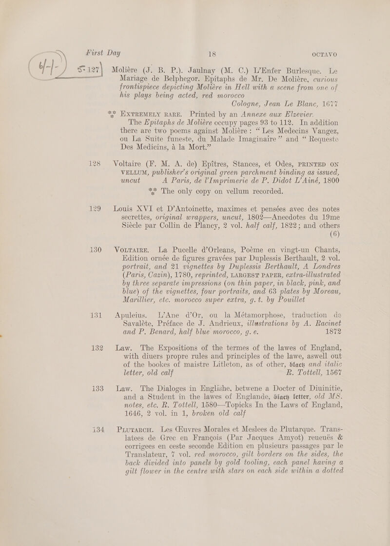 129 131 132 133 134 OCTAVO Moliére (J. B. P.). Jaulnay (M. C.) L’Enfer Burlesque. Le Mariage de Belphegor. Epitaphs de Mr. De Moliére, curious frontispiece depicting Moliére in Hell with a scene from one of his plays being acted, red morocco Cologne, Jean Le Blanc, 1677 The Lpitaphs de Moheére occupy pages 93 to 112. In addition there are two poems against Moliere: “ Les Medecins Vangez, ou La Suite funeste, du Malade Imaginaire” and “ Requeste Des Medicins, 4 la Mort.” Voltaire (F. M. A. de) Epitres, Stances, et Odes, PRINTED ON VELLUM, publisher's original green parchment binding as issued, uncut A Paris, de VImprimerie de P. Didot L’Atné, 1800 ** The only copy on vellum recorded. Louis XVI et D’Antoinette, maximes et pensées avec des notes secrettes, original wrappers, uncut, 1802—Anecdotes du 19me Siecle par Collin de Plancy, 2 vol. half calf, 1822; and others (6) VottTarre. la Pucelle d’Orleans, Poéme en vingt-un Chants, Edition ornée de figures gravées par Duplessis Berthault, 2 vol. portrait, and 21 vignettes by Duplessis Berthault, A Londres (Paris, Cazin), 1780, reprinted, LARGEST PAPER, extra-illustrated by three separate umpressions (on thin paper, in black, pink, and blue) of the vignettes, four portraits, and 63 plates by Moreau, Marillier, etc. morocco super extra, g.t. by Pousllet Apuleius. L’Ane d’Or, ou la Métamorphose, traduction de Savaléte, Préface de J. Andrieux, wlestrations by A. Racinet and P. Benard, half blue morocco, gq. e. 1872 Law. The Expositions of the termes of the lawes of England, with diuers propre rules and principles of the lawe, aswell out of the bookes of maistre Litleton, as of other, lacs and italic letter, old calf el OCC DO Law. ‘The Dialoges in Englishe, betwene a Docter of Diuinitie, and a Student in the lawes of Englande, Slack etter, old MS. notes, etc. R. Tottell, 1580—Topicks In the Laws of England, 1646, 2 vol. in 1, broken old calf PuutarcH. Les Ciuvres Morales et Meslees de Plutarque. Trans- latees de Gree en Frangois (Par Jacques Amyot) reueués &amp; corrigees en ceste seconde Hdition en plusieurs passages par le Translateur, 7 vol. red morocco, gilt borders on the sides, the back divided into panels by gold tooling, each panel having a gilt flower in the centre with stars on each side within a dotted