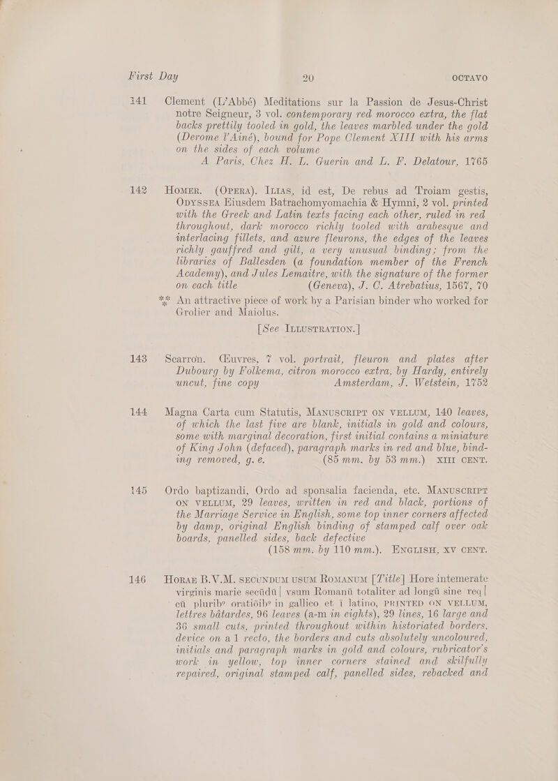 i41 142 143 144. 146 Clement (L’Abbé) Meditations sur la Passion de Jesus-Christ notre Seigneur, 3 vol. contemporary red morocco extra, the flat backs prettily tooled in gold, the leaves marbled under the gold (Derome Ainé), bound for Pope Clement XIII with his arms on the sides of each volume A Paris, Chez H. L. Guerin and L. F. Delatour, 1765 Homer. (Opera). [ntas, id est, De rebus ad Troiam gestis, OpyssEA Hiusdem Batrachomyomachia &amp; Hymni, 2 vol. printed with the Greek and Latin texts facing each other, ruled in red throughout, dark morocco richly tooled with arabesque and mterlacing fillets, and azure fleurons, the edges of the leaves richly gauffred and gut, a very unusual binding; from the libraries of Ballesden (a foundation member of the French Academy), and Jules Lemaitre, with the signature of the former on each. title (Geneva), J. C. Atrebatius, 1567, 70 Grolier and Maiolus. [See ILLustTRATION. | Scarron. Qéuvres, 7 vol. portrait, fleuron and plates after Dubourg by Folkema, citron morocco extra, by Hardy, entwrely uncut, fine copy Amsterdam, J. Wetstein, 1752 Magna Carta cum Statutis, MANUSCRIPT ON VELLUM, 140 leaves, of which the last fwe are blank, vutials in gold and colours, some with marginal decoration, first initial contains a minature of King John (defaced), paragraph marks in red and blue, bind- mg removed, g. @. (85 mm. by 53mm.) XII CENT. Ordo baptizandi, Ordo ad sponsalia facienda, etc. MANUSCRIPT ON VELLUM, 29 leaves, written in red and black, portions of the Marriage Service in English, some top inner corners affected by damp, original English binding of stamped calf over oak boards, panelled sides, back defective (158 mm. by 110 mm.). ENGLISH, XV CENT. Horas B.V.M. secuNpuM usuM Romanum [T%tle] Hore intemerate virginis marie secidti| vsum Romani totaliter ad longi sine req | ett plurib? oratidib? in gallico et i latino, PRINTED ON VELLUM, lettres batardes, 96 leaves (a-m in eights), 29 lines, 16 large and 36 small cuts, printed throughout within historiated borders, device on al recto, the borders and cuts absolutely uncoloured, initials and paragraph marks in gold and colours, rubricator s work in yellow, top inner corners stained and_ skilfully repaired, original stamped calf, panelled sides, rebacked and
