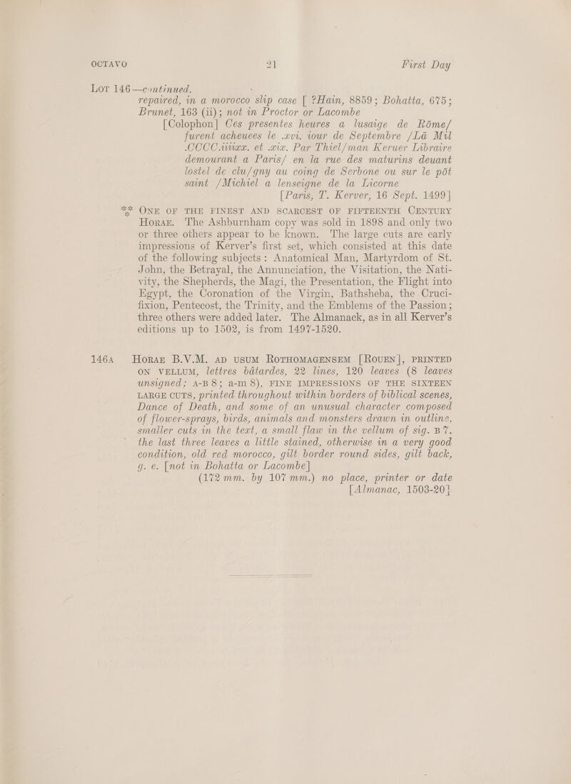 OCTAVO 9] Furst Day Lor 146 —continued. ' repavred, in a morocco slvp case [| ?Hain, 8859; Bohatta, 675; Brunet, 163 (11); not wn Proctor or Lacombe [Colophon] Ces presentes heures a lusaige de Rdme/ furent acheuees le .vvi. our de Septembre /La Mul CCCC unex. et civ. Par Thiel/man Keruer Libraire demourant a Paris/ en la rue des maturins deuant lostel de clu/gny au coing de Serbone ou sur le pot sunt /Michiel a lenseigne de la Lacorne [Paris, T. Kerver, 16 Sept. 1499 | ONE OF THE FINEST AND SCARCEST OF FIFTEENTH CENTURY Horst. The Ashburnham copy was sold in 1898 and only two or three others appear to be known. ‘The large cuts are early impressions of Kerver’s first set, which consisted at this date of the following subjects: Anatomical Man, Martyrdom of St. John, the Betrayal, the Annunciation, the Visitation, the Nati- vity, the Shepherds, the Magi, the Presentation, the Flight into Egypt, the Coronation of the Virgin, Bathsheba, the. Cruci- fixion, Pentecost, the Trinity, and the Emblems of the Passion ; three others were added later. The Almanack, as in all Kerver’s editions up to 1502, is from 1497-1520. xy AY * 1464 Horaz B.V.M. ad usum RotHoMAGENSEM [ROUEN|, PRINTED ON VELLUM, lettres bdtardes, 22 lines, 120 leaves (8 leaves unsigned; A-B 8; a-m 8), FINE IMPRESSIONS OF THE SIXTEEN LARGE CUTS, printed throughout within borders of biblical scenes, Dance of Death, and some of an unusual character composed of flower-sprays, birds, anumals and monsters drawn in outline, smaller cuts in the text, a small flaw in the vellum of sig. BY, the last three leaves a little stained, otherwise in a very good condition, old red morocco, gilt border round sides, gilt back, g. e. [not in Bohatta or Lacombe] (172 mm. by 107mm.) no place, printer or date [| Almanac, 1503-201. 