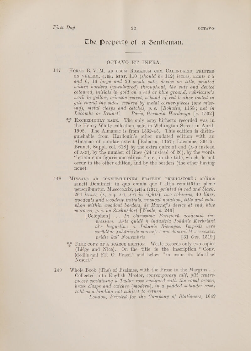 Che Property of a Gentleman. -OCTAVOSET INFRA, ON VELLUM, gothic fetter, 110 (should be 112) leaves, wants o 5 and 6, 16 large and 20 small cuts, device on title, printed within borders (uncoloured) throughout, the cuts and device coloured, imtials in gold on a red or blue ground, rubricator’s work in yellow, crumson velvet, a band of red leather tooled in gilt round the sides, secured by metal corner-pieces (one miss- ing), metal clasps and catches, g.e. | Bohatta, 1158; not in Lacombe or Brunet | Paris, Germain Hardouyn [c. 1532] the Henry White collection, scld in Wellington Street in April, euishable from Hardouin’s other undated edition with an Almanac of similar extent [Bohatta, 1157; Lacombe, 394-5; Brunet, Suppl. col. 618] by the extra quire at end (4-0 instead of A-N), by the number of lines (24 instead of 26), by the words “etiam cum figuris apocalipsis,” ete., in the title, which do not occur in the other edition, and by the borders (the other having none). sancti Dominici. in quo omnia que I alijs remitttitur plene perscribuntur. M.cccee.xix, gothic letter, printed in red and black, 264 leaves (A, a-q, A-I, A-G in eights), two columns, 40 lines, woodcuts and woodcut vuutials, musical notation, title and colo- phon within woodcut borders, de Marnef’s device at end, blue morocco, g.e. by Zaehnsdorf |Weale, p. 246 | [Colophon] ... In clarissima Parisiort academia wvm- pressum. Arte quidé 4 industria Johaéms Kerbriant al’s huguelin: % Johams Bienayse. Impésis vero eorudéac Johanis de marnef. Anno domini M .cccce.aiv. pridie kal’ Nouembris Role Octs 1019) FINE COPY OF A SCARCE EDITION. Weale records only two copies (Liége and Nice). On the title is the inscription “ Conv. Medlineani FF. O. Praed.” and below “in usum firs Matthaei Negeri.” Collected into English Meeter, contemporary calf, gilt centre- preces containing a Tudor rose ensigned with the royal crown, brass clasps and catches (modern), in a padded solander case; sold as a binding not subject to return London, Printed for the Company of Stationers, 1649