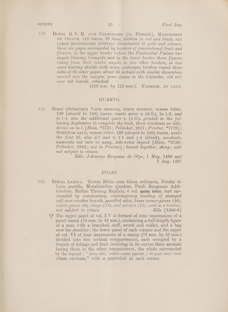 93 First Day ON VELLUM, 145 leaves, 19 lines, written in red and black, stx LARGE HISTORIATED INITIALS illuminated in gold and colowrs, these six pages surrounded by borders of conventional fruit and flowers, in the upper border before the Penitential Psalms two angels blowing trumpets and in the lower border three figures rising from their tombs, angels in two other borders, in two cases bearmg shields with arms, arabesque borders round three sides of 25 other pages, about 50 initials with similar decoration carried into the margin, some stains in the Calendar, old calf over oak boards, rebacked . (162 mm. by 112 mm.). FLEMISH, XV CENT. QUARTO. 129 (should be 148) leaves, wants quire a (8 Il.), be 1-8, and m 1-4, also the additional quire n (4 11.), printed in the fol- lowing September to complete the book, three woodcuts on title, device on m 5 [ Han, *3731; Pellechet, 2817; Proctor, *7779] ; Stultifera navis, roman letter, 129 (should be 160) leaves, wants the first 27, also dV and 8, £1 and y4 (blank), woodcuts, numerals cut into or away, side-notes shaved | Hain, *3750; Pellechet, 2822; not wn Proctor]; bound fogether, sheep; sold not subject to return Bale, Johannes Bergman de Olpe, 1 May, 1498 and 1 Aug. 149% FOLIO. Lyra. postilla, Moralitatibus ejusdem, Pauli Burgensis Addi- tionibus, Mathie Thoring Replicis, 6 vol. gothic letter, text sur- rounded by commentary, contemporary binding of stamped calf over wooden boards, panelled sides, brass corner-preces (48), centre-preces (8), clasps (12), and catches (12); sold as a binding not subject to return Bale [1506-8 | The upper panel of vol. I-V is formed of nine impressions of a panel stamp (74 mm. by 42 mm.), containing a full-length figure of a man with a branched staff, sword and wallet, and a bag over his shoulder ; the lower panel of each volume and the upper of vol. VI of four impressions of a stamp (77 mm. by 51 mm.) divided into two vertical compartments, each occupied by a branch of foliage and fruit inclosing in its curves three animals facing those in the other compartment, the whole surrounded by the legend : “‘ deus det/ nobis suam pacem / et post mor/tem vitam eternam,” with.a quatrefoil at each corner.