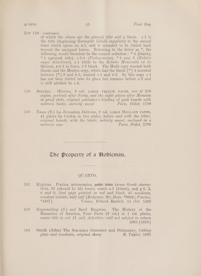 Lor 158—continued. of which the others are the general title and a blank. 41 is the title (beginning Haemplar Libelli supplicis) to the second tract which opens on Bl, and is intended to be folded back beyond the unsigned leaves. Referring to the latter as *, the following would therefore be the correct collation : * 4 (blank), * 1 (general title), A 2-4 (Prolegomena), *2 and 3 (felatio super detectione), Al (title to the Relatwo Memoralis of de Quiros), B-F 2 in fours, F2 blank. The Huth copy wanted both blanks and the Mostyn copy, which had the blank [*] 4 inserted between [*] 3 and B1, wanted 41 and F2. In this copy al has not been folded into its place but remains before a 2 and is still attched to a 4. 159 Borneau. CHuvres, 2 vol. LARGE VELLUM PAPER, one of 250 copies, portrait after Forty, and the eight plates after Monsiau im proof state, original publisher’s binding of pink boards with morocco backs, entirely uncut Paris, Didot, 1789 160 ‘Tasso (T.) La Jerusalem Delivree, 2 vol. LARGE HOLLAND PAPER, 41 plates by Cochin in two states, before and with the letter, original boards, with the labels, entorely uncut, enclosed in a Morocco case Paris, Didot, 1796   Che Property of a Wobleman. QUARTO. 161 Hyginus. Poetica astronomica, gothic letter (some Greek charac- ters), 53 (should be 58) leaves, wants al (blank), and g 2, 8, 8 and 9, first page printed wn red and black, 45 woodcuts, woodcut wmitials, half calf | Redgrave, 30; Hain, *9062 ; Proctor, A387 | , Vemce, Erhard Ratdolt, 14 Oct. 1482 162 Hsquemeling (J.) and Basil Ringrose. The History of the Bucaniers of America, Four Parts (2 vol.) in 1 vol. plates, wants title to vol. II, calf, defectwe; sold not subject to return 1695-[ 1685 | i63 Smith (John) The Sea-mans Grammer and Dictionary, folding plate and woodcuts, orrginal sheep R. Taylor, 1691
