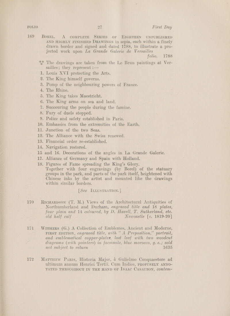 169 Borer, A compLeTE SERIES oF EIGHTEEN UNPUBLISHED AND HIGHLY FINISHED DRAWINGS in sepia, each within a finely drawn border and signed and dated 1788, to illustrate a pro- jected work upon La Grande Galerie de Versailles folio. 1788 *: The drawings are taken from the Le Brun paintings at Ver- sailles; they represent :— AN 1. Louis XVI protecting the Arts. 2. The King himself governs. 3. Pomp of the neighbouring powers of France. 4. The Rhine. 5. The King takes Maestricht. 6. The King arms on sea and land. 7. Succouring the people during the famine. 8. Fury of duels stopped. 9. Police and safety established in Paris. 10. Embassies from the extremities of the Earth. 11. Junction of the two Seas. 12. The Alliance with the Swiss renewed. 13. Financial order re-established. 14. Navigation restored. 15 and 16. Decorations of the angles in La Grande Galerie. 17. Alliance of Germany and Spain with Holland. 18. Figures of Fame spreading the King’s Glory. Together with four engravings (by Borel) of the statuary groups in the park, and parts of the park itself, heightened with Chinese inks by the artist and mounted like the drawings within similar borders. [See ILLUSTRATION. | 170 Ricuarpson (T. M.) Views of the Architectural Antiquities of Northumberland and Durham, engraved title and 18 plates, four plain and 14 coloured, by D. Havell, T. Sutherland, ete. old half calf Newcastle [c. 1819-20] 171 WrrxHers (G.) A Collection of Emblemes, Ancient and Moderne, FIRST EDITION, engraved title, with “ A Preposition,” portrat, and emblematical copper-plates, last leaf with two woodcut diagrams (with pointers) in facsimile, blue morocco, g.e.; sold not subject to return 1635 172 Marraew Paris, Historia Major, 4 Gulielmo Conquaestore ad ultimum annum Henrici Tertii. Cum Indice, PROFUSELY ANNO- TATED THROUGHOUT IN THE HAND OF ISAAC CASAUBON, contem-