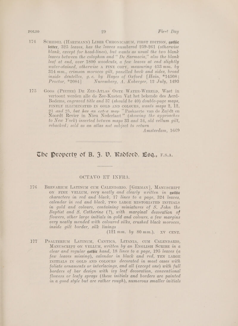 174 ScHEDEL (HARTMANN) LIBER CHRONICARUM, FIRST EDITION, gothic fetter, 325 leaves, has the leaves numbered 259-261 (otherwise blank, except for head-lines), but wants as usual the two blank leaves between the colophon and “ De Sarmacia,” also the blank leaf at end, over 1800 woodcuts, a few leaves at end slightly water-stained, otherwise A FINE copy, measuring 453 mm. by 314 mm., crimson morocco git, panelled back and sides, broad mside dentelles, g.e. by Hayes of Oxford [| Ham, *14508; Proctor, *2084| Nuremberg, A. Koberger, 12 July, 1493 175 Goos (Pieter) DE Zen-ATLAS OstE WATER-WERELD, Waet in vertoont werden alle de Zee-Kusten Vat het bekende des Aerd- Bodems, engraved title and 3% (should be 40) double-page maps, FINELY ILLUMINATED IN GOLD AND COLOURS, wants maps 2, 12, 21 and 25, but has an extra map “ Paskaerte van de Zui‘dt en Noordt Revier in Nieu Nederlant” (showing the approaches to New York) inserted betwen maps 33 and 34, old vellum gilt, rebacked; sold as an atlas not subject to return Amsterdam, 1669  Che Property of H. JF. V. Radford, Wsq., F.s.a. OCTAVO-ET ENBRAL 176 = Brevarium LATINUM cuUM CALENDARIO. [GERMAN], ManuscriIpT ON FINE VELLUM, very neatly and clearly written im gothic characters wn red and black, 17 lines to a page, 324 leaves, calendar in red and black, TWO LARGE HISTORIATED INTTIALS in gold and colours, containing mimatures of S. John the Baptist and 8. Catherine (?), with marginal decoration of flowers, other large wmitials im gold and colours, a few margins very neatly mended with coloured silks, crushed black morocco, inside gilt border, silk linings (121 mm. by 80mm.). XV CENT. 177 Psattrerrum Latinum, Cantica, LITANra, CUM CALENDARIO, MANUSCRIPT ON VELLUM, written by an ENGLISH SCRIBE in a clear and regular gothic hand, 18 lines to a page, 195 leaves (a few leaves missing), calendar in black and red, TEN LARGE INITIALS IN GOLD AND COLOURS decorated in most cases with foliate ornaments or wterlacings, and all (except one) with full borders of bar design with wy leaf decoration, conventional flowers or leafy sprays (these initials and borders are painted in a good style but are rather rough), numerous smaller initials