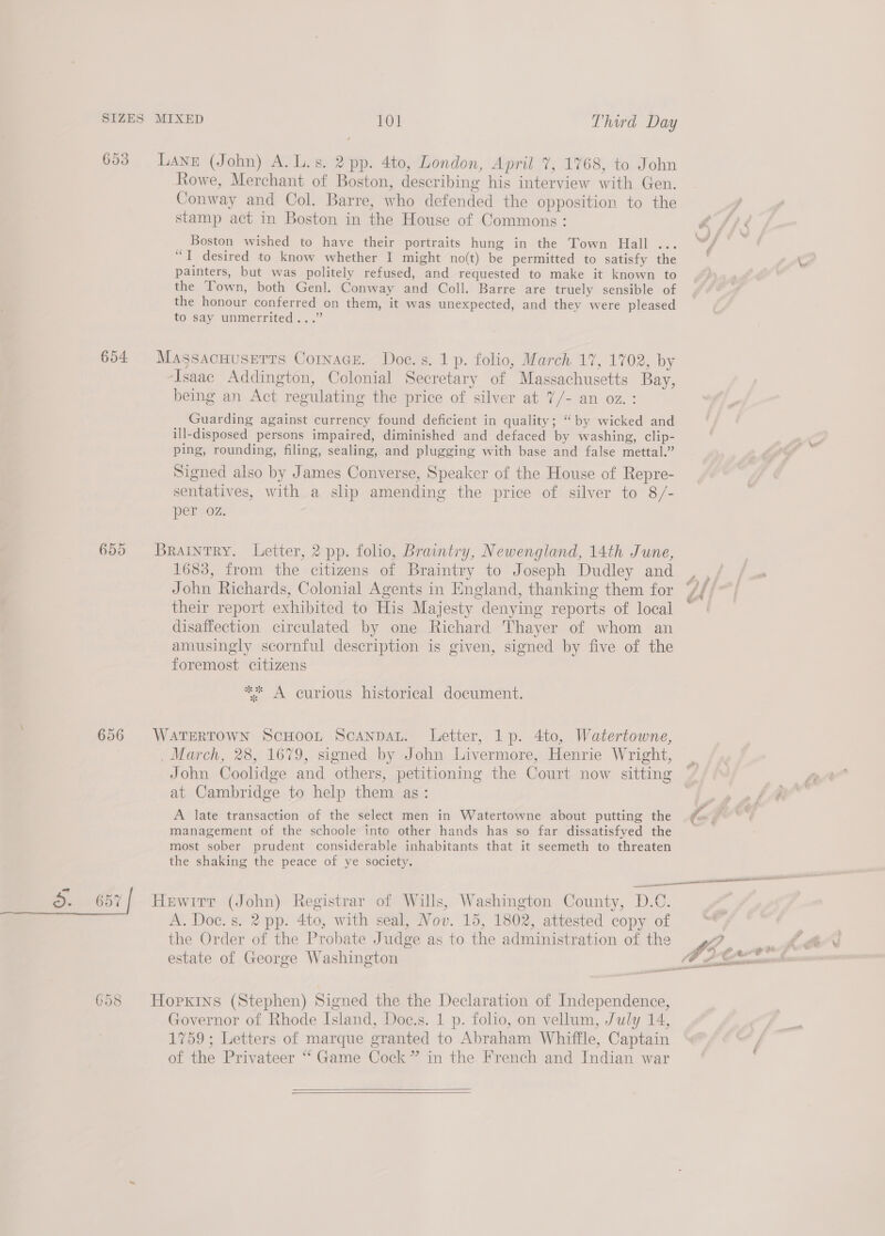 656 a. 657 658 Rowe, Merchant of Boston, describing his interview with Gen. Conway and Col. Barre, who defended the opposition to the stamp act in Boston in the House of Commons : Boston wished to have their portraits hung in the Town Hall .. “I desired to know whether I might no(t) be permitted to satisfy the painters, but was politely refused, and requested to make it known to the Town, both Genl. Conway and Coll. Barre are truely sensible of the honour conferred on them, it was unexpected, and they were pleased to say unmerrited...” being an Act regulating the price of silver at 7/- an oz.: Guarding against currency found deficient in quality; “by wicked and ill-disposed persons impaired, diminished and defaced by washing, clip- ping, rounding, filing, sealing, and plugging with base and false mettal.” Signed also by James Converse, Speaker of the House of Repre- sentatives, with a slip amending the price of silver to 8/- per oz. 1683, from the citizens of Braintry to Joseph Dudley and John Richards, Colonial Agents in England, thanking them for their report exhibited to His Majesty denying reports of local disaffection circulated by one Richard Thayer of whom an amusingly scornful description is given, signed by five of the foremost citizens * A curious historical document. John Coolidge and others, petitioning the Court now sitting at Cambridge to help them as: A late transaction of the select men in Watertowne about putting the management of the schoole inte other hands has so far dissatisfyed the most sober prudent considerable inhabitants that it seemeth to threaten the shaking the peace of ye society. A. Doe. s. 2 pp. 4to, with seal, Nov. 15, 1802, attested copy of the Order of the Probate Judge as to the administration of the estate of George Washington Governor of Rhode Island, Doc.s. 1 p. folio, on vellum, July 14, 1759; Letters of marque granted to Abraham Whiffle, Captain of the Privateer “ Game Cock” in the French and Indian war   J ¢ e ka, s “ i, mht