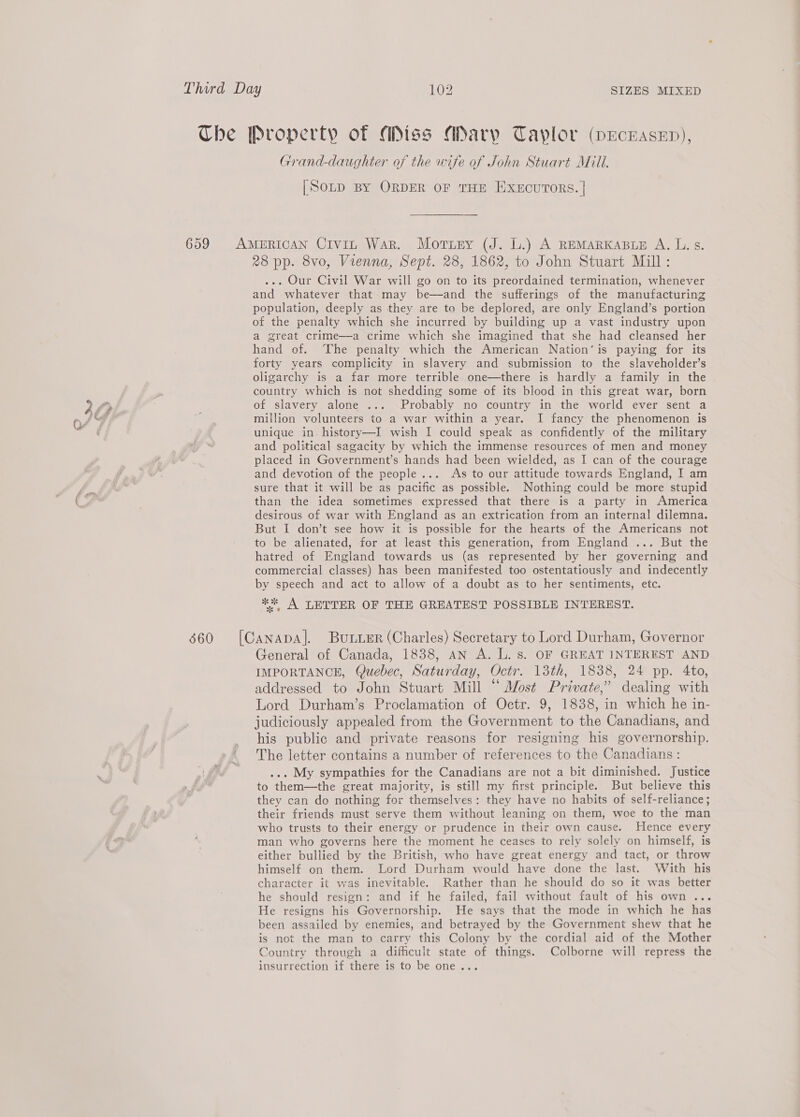 Che Property of Miss Mary Tayplor (pEcEAseED), Grand-daughter of the wife of John Stuart Mill. [Soup BY ORDER OF THE EXECUTORS. | 659 AMERICAN Civin War. Mortuey (J. L.) A REMARKABLE A. L. s. 28 pp. 8vo, Vienna, Sept. 28, 1862, to John Stuart Mill: ... Our Civil War will go on to its preordained termination, whenever and whatever that may be—and the sufferings of the manufacturing population, deeply as they are to be deplored, are only England’s portion of the penalty which she incurred by building up a vast industry upon a great crime—a crime which she imagined that she had cleansed her hand of. ‘The penalty which the American Nation’ is paying for its forty years complicity in slavery and submission to the slaveholder’s oligarchy is a far more terrible one—there is hardly a family in the country which is not shedding some of its blood in this great war, born of slavery alone ... Probably no country in the world ever sent a million volunteers to a war within a year. I fancy the phenomenon is unique in. history—I wish I could speak as confidently of the military and political sagacity by which the immense resources of men and money placed in Government’s hands had been wielded, as I can of the courage and devotion of the people... As to our attitude towards England, I am sure that it will be as pacific as possible. Nothing could be more stupid than the idea sometimes expressed that there is a party in America desirous of war with England as an extrication from an internal dilemna. But I don’t see how it is possible for the hearts of the Americans not to be alienated, for at least this generation, from England ... But the hatred of England towards us (as represented by her governing and commercial classes) has been manifested too ostentatiously and indecently by speech and act to allow of a doubt as to her sentiments, etc. ** A LETTER OF THE GREATEST POSSIBLE INTEREST. 660 [CANADA]. BuLuer (Charles) Secretary to Lord Durham, Governor General of Canada, 1838, an A. L. s. OF GREAT INTEREST AND IMPORTANCE, Quebec, Saturday, Octr. 13th, 1838, 24 pp. 4to, addressed to John Stuart Mill “ Most Private,” dealing with Lord Durham’s Proclamation of Octr. 9, 1838, in which he in- judiciously appealed from the Government to the Canadians, and his public and private reasons for resigning his governorship. The letter contains a number of references to the Canadians : ... My sympathies for the Canadians are not a bit diminished. Justice to them—the great majority, is still my first principle. But believe this they can do nothing for themselves: they have no habits of self-reliance; their friends must serve them without leaning on them, woe to the man who trusts to their energy or prudence in their own cause. Hence every man who governs here the moment he ceases to rely solely on himself, is either bullied by the British, who have great energy and tact, or throw himself on them. Lord Durham would have done the last. With his character it was inevitable. Rather than he should do so it was better he should resign: and if he failed, fail without fault of his own ... He resigns his Governorship. He says that the mode in which he has been assailed by enemies, and betrayed by the Government shew that he is not the man to carry this Colony by the cordial aid of the Mother Country through a difficult state of things. Colborne will repress the insurrection if there is to be one...