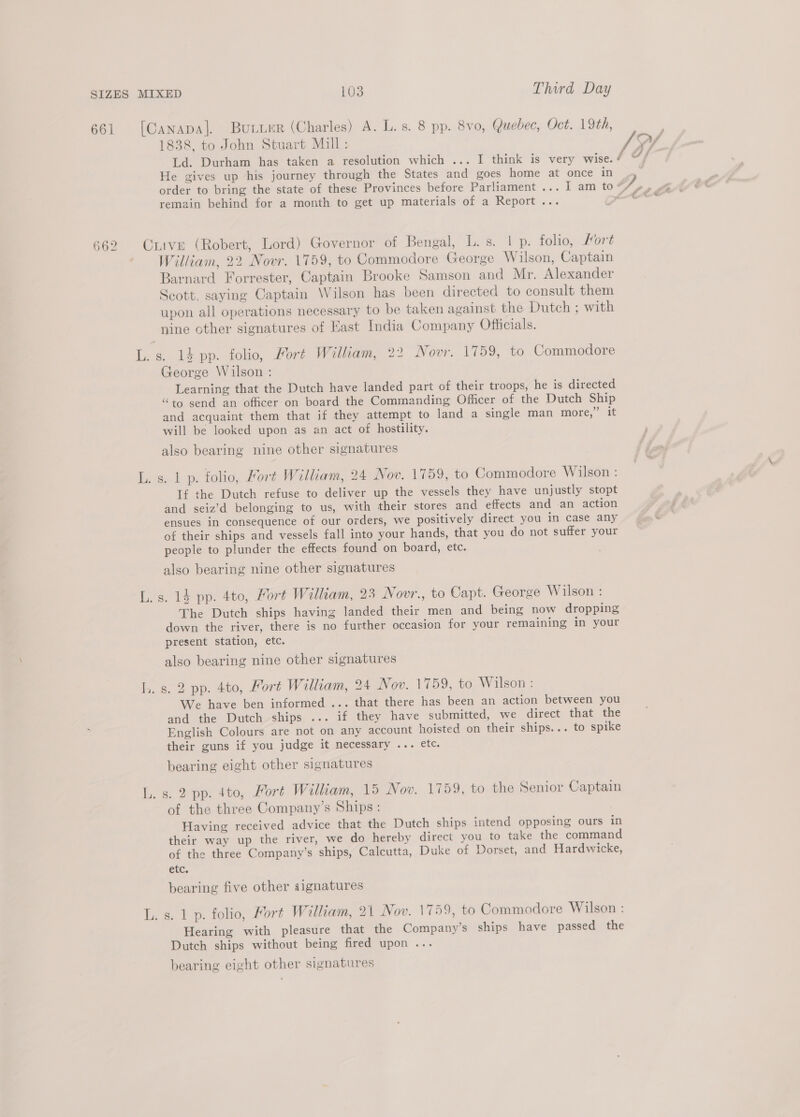 Ld. Durham has taken a resolution which ... I think is very wise. He gives up his journey through the States and goes home at once in remain behind for a month to get up materials of a Report... o — 4 William, 22 Novr. 1759, to Commodore George Wilson, Captain Barnard Forrester, Captain Brooke Samson and Mr. Alexander Scott, saying Captain Wilson has been directed to consult them upon all operations necessary to be taken against the Dutch ; with nine other signatures of East India Company Officials. George Wilson : Learning that the Dutch have landed part of their troops, he is directed “to send an officer on board the Commanding Officer of the Dutch Ship and acquaint them that if they attempt to land a single man more,’ it will be looked upon as an act of hostility. also bearing nine other signatures If the Dutch refuse to deliver up the vessels they have unjustly stopt and seiz’d belonging to us, with their stores and effects and an action ensues in consequence of our orders, we positively direct you in case any of their ships and vessels fall into your hands, that you do not suffer your people to plunder the effects found on board, etc. also bearing nine other signatures The Dutch ships having landed their men and being now dropping down the river, there is no further occasion for your remaining in your present station, etc. also bearing nine other signatures s. 2 pp. 4to, Fort William, 24 Nov. 1759, to Wilson : We have ben informed ... that there has been an action between you and the Dutch ships ... if they have submitted, we direct that the English Colours are not on any account hoisted on their ships... to spike their guns if you judge it necessary ... etc. bearing eight other signatures s. 2 pp. 4to, Fort William, 15 Nov. 1759, to the Senior Captain of the three Company’s Ships: Having received advice that the Dutch ships intend opposing ours in their way up the river, we do hereby direct you to take the command of the three Company’s ships, Calcutta, Duke of Dorset, and Hardwicke, etc. bearing five other signatures s. 1 p. folio, Fort William, 21 Nov. 1759, to Commodore Wilson : Hearing with pleasure that the Company’s ships have passed the Dutch ships without being fired upon ... bearing eight other signatures