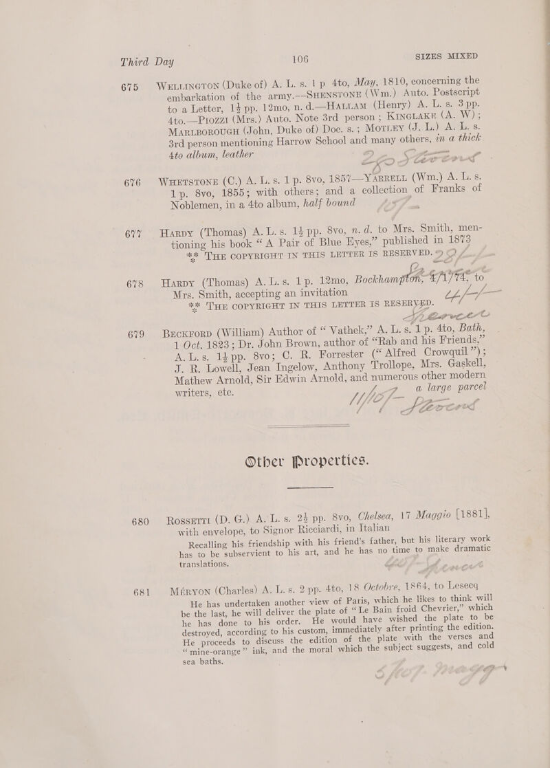 675 676 607 679 680 681 WELLINGTON (Duke of) A. L. s. 1 p 4to, May, 1810, concerning the embarkation of the army.--SHENSTONE (Wm.) Auto. Postseript to a Letter, 14 pp. 12mo, n. d.—HALLAM (Henry) A. L. s. 3 pp. Ato._—Prozzi (Mrs.) Auto. Note 3rd person ; KINGLAKE (A. W); MariporouGcH (John, Duke of) Doc. s.; MOTLEY (Jig Teh ARE 6. 3rd person mentioning Harrow School and many others, in a thick 4to album, leather zy — _ tt — P on a x ‘ ees!” } Lot ¢ oe * y Wuetstone (C.) A. L.s. 1 p. 8v0, 1857—Y ARRELL CWrits) oA Gee 1p. 8vo, 1855; with others; and a collection of Franks of Noblemen, in a 4to album, half bound | Harpy (Thomas) A. L.s. 13 pp. 8vo, 7. d. to Mrs. Smith, men- tioning his book “ A Pair of Blue Hyes,” published in 1873 ** THE COPYRIGHT IN THIS LETTER IS RESERVED. % FA Mrs. Smith, accepting an invitation t.f—/ ** HE COPYRIGHT IN THIS LETTER IS RESERVED. f Brckrorp (William) Author of “ Vathek,” A. L.s. 1p. 4to, Bath, 1 Oct. 1823; Dr. John Brown, author of “Rab and his Friends,” A.L.s. 14 pp. 8vo; C. R. Forrester (“ Alfred Crowquil”’) ; J. R. Lowell, Jean Ingelow, Anthony Trollope, Mrs. Gaskell, Mathew Arnold, Sir Edwin Arnold, and numerous other modern writers, ete. a large parcel ae J 4/ Py fd Sete oad . ji j yy mel ane &amp; / &amp; at fo &amp; we =   Other Properties. Rosserti (D. G.) A.'L. s. 24 pp. 8vo, Chelsea, 17 Maggio (1881], with envelope, to Signor Ricciardi, in Italian Recalling his friendship with his friend’s father, but his literary work has to be subservient to his art, and he has no time to make dramatic translations. So Miryon (Charles) A. L. s. 2 pp. 4to, 18 Octobre, 1864, to Lesecq He has undertaken another view of Paris, which he likes to think will be the last, he will deliver the plate of “Le Bain froid Chevrier,” which he has done to his order. He would have wished the plate to be destroyed, according to his custom, immediately after printing the edition. He proceeds to discuss the edition of the plate with the verses and “ mine-orange”’ ink, and the moral which the subject suggests, and cold sea baths. ere * ff
