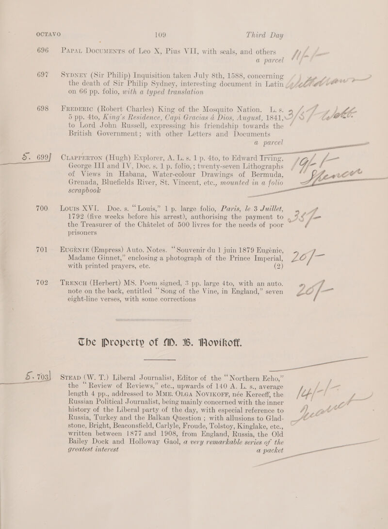 696 697 698 2. 699 700 701 702 Papat Documents of Leo X, Pius VII, with seals, and others fy a parcel SypDNeEY (Sir Philip) Inquisition taken July 8th, 1588, concerning “eee ne the death of Sir Philip Sydney, interesting document in Latin aegis eb oO * on 66 pp. folio, with a typed translation FREDERIC (Robert Charles) King of the Mosquito Nation. L. s. “ 1,04 -¢ Lhe 5 pp. 4to, King’s Residence, Capi Gracias é Dios, August, 1841,°/ © Lope’ to Lord John Russell, expressing his friendship towards the * British Government; with other Letters and Documents a parcel CrapPPeRTON (Hugh) Explorer, A. L. s. 1 p. 4to, to Edward Irving, , / L- George III and IV, Doe. s. 1 p. folio,; twenty-seven Lithographs / 7/~ / F of Views in Habana, Water-colour Drawings of Bermuda, © ULF parce?’ C  Grenada, Bluefields River, St. Vincent, etc., mounted in a folio scrapbook Louis XVI. Doe. s. “Louis,” 1 p. large folio, Paris, le 3 Juillet, ae 1792 (five weeks before his arrest), authorising the payment to the Treasurer of the Chatelet of 500 livres for the needs of poor ¢ prisoners EuGENI&amp; (Empress) Auto. Notes. “Souvenir du 1 juin 1879 Eugenie, = Madame Ginnet,” enclosing a photograph of the Prince Imperial, LO ] with printed prayers, etc. (2) TRENCH (Herbert) MS. Poem signed, 3 pp. large 4to, with an auto. °) «6 note on the back, entitled “Song of the Vine, in England,” seven Eo fm eight-line verses, with some corrections   The Property of A. B. Wovikoff. ane STEAD (W. T.) Liberal Journalist, Editor of the “ Northern Echo,” 6 C . ” / the Review of Reviews,” etc., upwards of 140 A. L. s., average ye Ss length 4 pp., addressed to Mk. OLGa Novikorr, née Kereeff, the / Lf/ oat ; ee Russian Political Journalist, being mainly concerned with the inner re ae history of the Liberal party of the day, with especial reference to }) Russia, Turkey and the Balkan Question ; with allusions to Glad- stone, Bright, Beaconsfield, Carlyle, Froude, Tolstoy, Kinglake, etc., written between 1877 and 1908, from England, Russia, the Old Bailey Dock and Holloway Gaol, a very remarkable series of the —— greatest interest a packet —