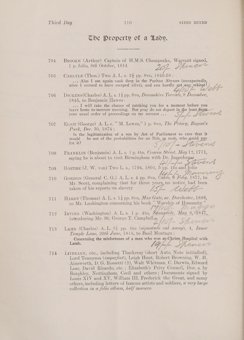 Third Day 110 SIZES MIXED The Property of a Lady. 704 Brookn (Arthur) Captain of H.M.S. oe Warrant signed, 1 p. folio, 8th October, 1814 Zé). , Lhaence' £ ¢ — S Or CARLYLE (Thos.) Two A. L. s. 24 pp. 8vo, 1846-58 : . Alas I am again sunk deep in the Puritan Abysses (unexpectedly, ate I seemed to have escaped alive), and can hardly get, Anya pC } fg. 706 DicKxens(Charles) A. L. s. 14 pp. 8vo, Devonshire Tone 8 toa 1845, to Benjamin cs: . I will take the chance of catching you for a moment before you leave home to-morrow morning. But pray do not depart i in the | least fram. your usual order of proceedings on my account... ee £ if &amp; i (he ‘ Re &amp; 07 Eniot (George) A. L.s. “ M. Lewes,” 1 p. 8vo, The Priory, Regent's Park, Dec. 30, 1874 : Is the legitimization of a son by Act of Parliament so rare that it would be out of the probabilities for an Nob, or snob, who ould _pay it? ; for it? - ‘po DL af 708° FRANKLIN (Benjamin) A. L.s. | p. 4to, Craven Street, May 12,1771, saying he is about to visit Birmingham with Dr. Ingenha — LL ifn 5 Phe Lettre? cot 709 GortHe (J. W. von) Two L.s., 1794, 1804, 5 pp. 4to an folio f. Pigerreyerry- 710 Gorpon (General C. G.) A.L. s. 4 pp. 8vo, bt ) “Feby. Sis to C/ Mr. Scott, complaining that for three years, no notice, had Neen taken of his reports on slavery / SF At loop Sfp 711 Harpy (Thomas) A. L. s. 14 pp. 8vo, Max Gate, nr. Dorchester, 1886, to Mr. Lushington concerning his books “Worship of Humanity,” 712 Irvine (Washington) A.L.s. 1 p. 4to, ‘Mange May 8, 18 7, introducing Mr. St. George T. Campbells, /, 713. Lamp (Charles) A. L. 34 pp. 4to Cs cut away), 4, Inner Temple Lane, 20th June, 1815, to Basil Montagu : Concerning the misfortunes of a man who was aty Chr pe with Lamb. ' L Jqpp JA 714 Lrrerary, ete., including Thacker (short. Auto. Note initialed), Lord Tennyson (imperfect), Leigh Hunt, Robert Browning, W. H Lear, David Ricardo, ete. ; Elizabeth’s Privy Council, Doc. s. by Burghley, Nottingham, Cecil and others; Documents signed by Louis XLV and XV, William III, Frederick the Great, and many others, including letters of famous artists and soldiers, a very large collection in a folio album, half morocco ; Le 