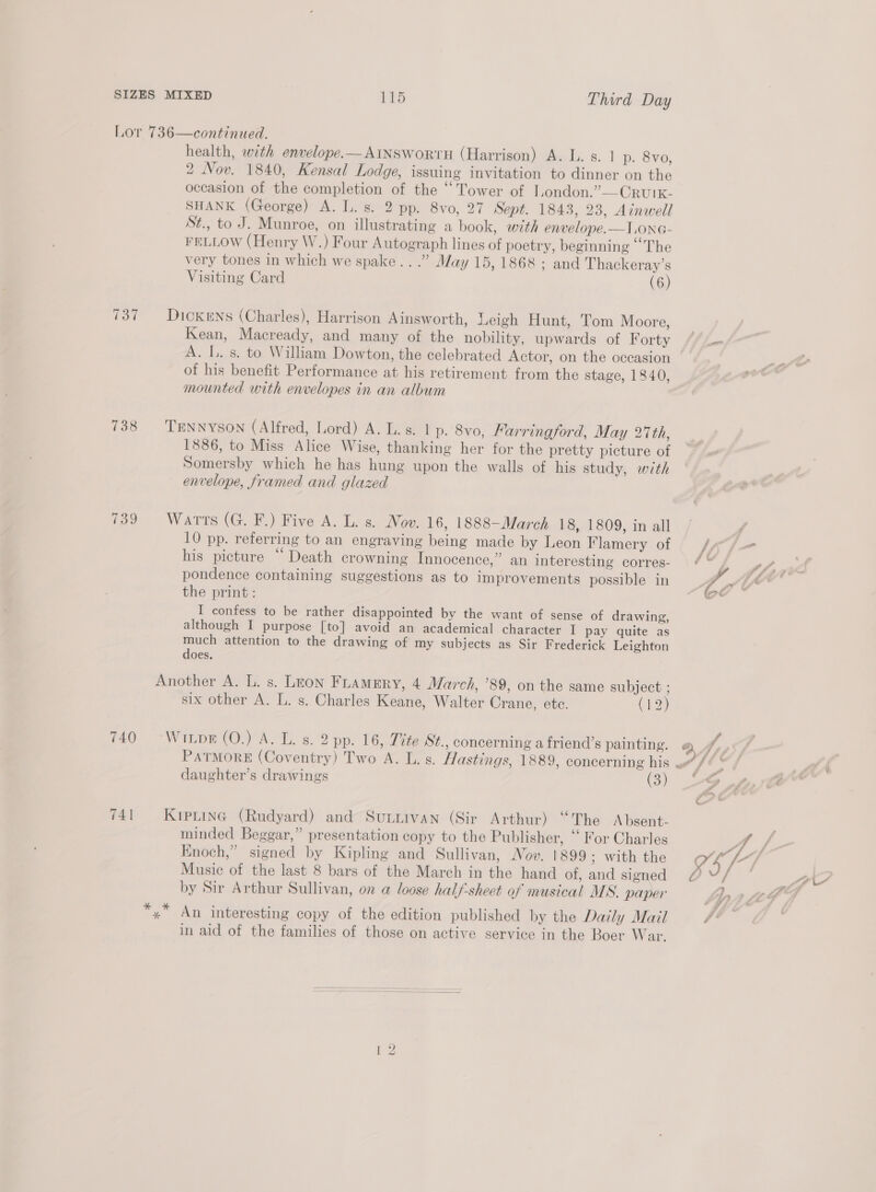 Lor 736—continued. health, wth envelope.—AINSwortH (Harrison) A. L. s. 1 p. 8vo, 2 Nov. 1840, Kensal Lodge, issuing invitation to dinner on the occasion of the completion of the “Tower of London.”—CRUIK- SHANK (George) A. L. s. 2 pp. 8vo, 27 Sept. 1843, 23, Ainwell St., to J. Munroe, on illustrating a book, with envelope.—I.ono- FELLOW (Henry W.) Four Autograph lines of poetry, beginning “The very tones in which we spake...” May 15,1868; and Thackeray’s Visiting Card (6)  737 Dickens (Charles), Harrison Ainsworth, Leigh Hunt, Tom Moore, Kean, Macready, and many of the nobility, upwards of Forty A. I. s. to William Dowton, the celebrated Actor, on the occasion of his benefit Performance at his retirement from the stage, 1840, mounted with envelopes in an album 738 Trnnyson (Alfred, Lord) A. L.s. | p. 8vo, Farringford, May 27th, 1886, to Miss Alice Wise, thanking her for the pretty picture of Somersby which he has hung upon the walls of his study, with — envelope, framed and glazed 739 Warts (G. F.) Five A. L. s. Nov. 16, 1888—March 18, 1809, in all 10 pp. referring to an engraving being made by Leon Flamery of his picture “‘ Death crowning Innocence,” an interesting corres- pondence containing suggestions as to improvements possible in the print: I confess to be rather disappointed by the want of sense of drawing, although I purpose [to] avoid an academical character I pay quite as much attention to the drawing of my subjects as Sir Frederick Leighton does. Another A. L. s. Leon Fuamery, 4 March, ’89, on the same subject ; six other A. L. s. Charles Keane, Walter Crane, ete. C12) 740 “Wiupr (O.) A. L. s. 2 pp. 16, Tite-St., concerning a friend’s painting. daughter’s drawings (3) 741 Krpting (Rudyard) and Sutiivan (Sir Arthur) “The Absent- minded Beggar,” presentation copy to the Publisher, “ For Charles Enoch,” signed by Kipling and Sullivan, Nov. 1899; with the Music of the last 8 bars of the March in the hand of, and signed by Sir Arthur Sullivan, on a loose half-sheet of musical MS. paper ae in aid of the families of those on active service in the Boer War. 