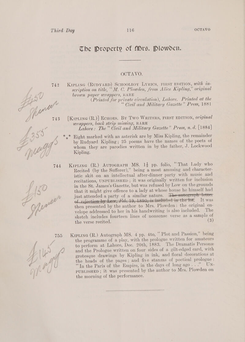 The Property of Ars. Plowoen. OCTAVO. Kreuinc (Rupyarp) ScHooLBpoy Lyrics, FIRST EDITION, with in- scription on title,‘ M. C. Plowden, from Alice Kipling,” original brown paper wrappers, RARE (Printed for private circulation), Lahore. Printed at the “ Civil and Military Gazette” Press, 1881 [Kieiine (R.)] Ecnors. By Two WRITERS, FIRST EDITION, original wrappers, back strip missing, RARE Lahore: The “ Civil and Military Gazette” Press, n.d. [1884] U by Rudyard Kipling; 25 poems have the names of the poets of whom they are parodies written in by the father, J. Lockwood Kipling. Kipting (R.) Autograph MS. 14 pp. folio, “That Lady who Recited (by the Sufferer),” being a most amusing and character- istic skit on an intellectual after-dinner party with music and recitations, UNPUBLISHED ; it was originally written for inclusion in the St. James’s Gazette, but wes refused by Low on the grounds that it might give offence to a lady at whose house he himself had just attended a party of a similar nature. Lhe-autovraph letter of..rejectionsbyssow; A ebilQy1890pissinehiced ar thetot: It was then presented by the author to Mrs. Plowden: the original en- velope addressed to her in his handwriting 1s also included. The sketch includes fourteen lines of nonsense verse as a sample of the verse recited. (3) Kreuine (R.) Autograph MS. 4 pp. 4to, Plot and Passion,” being the programme of a play, with the prologue written for amateurs to perform at Lahore, Dec. 20th, 1883. ‘The Dramatis Persone and the Prologue written on four sides of a gilt-edged card, with erotesque drawings by Kipling in ink, and floral decorations at the heads of the pages; and five stanzas of poetical prologue : “Tn the Paris of the Empire, in the days of long ago. . ee UNS PUBLISHED ; it was presented by the author to Mrs. Plowden on the morning of the performance. 