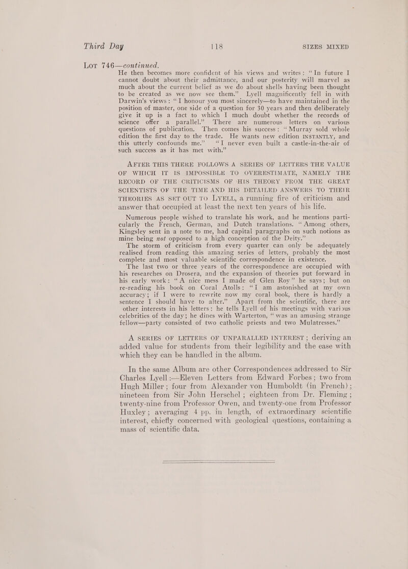 Lor 746—continued. He then becomes more confident of his views and writes: “In future I cannot doubt about their admittance, and our posterity will marvel as much about the current belief as we do about shells having been thought to be created as we now see them.” Lyell magnificently fell in with Darwin’s views: “I honour you most sincerely—to have maintained in the position of master, one side of a question for 30 years and then deliberately give it up is a fact to which I much doubt whether the records of science offer a parallel.’ ‘There are numerous letters on various questions of publication. ‘Then comes his success: ‘‘Murray sold whole edition the first day to the trade. He wants new edition INSTANTLY, and this utterly confounds me.” “I never even built a castle-in-the-air of such success as it has met with.” AFTER THIS THERE FOLLOWS A SERIES OF LETTERS THE VALUE OF WHICH IT IS IMPOSSIBLE TO OVERESTIMATE, NAMELY THE RECORD OF THE CRITICISMS OF ‘HIS THEORY FROM THE GREAT SCIENTISTS OF THE TIME AND HIS DETAILED ANSWERS TO THEIR THEORIES AS SET OUT TO LYELL, a running fire of criticism and answer that occupied at least the next ten years of his life. Numerous people wished to translate his work, and he mentions parti- cularly the French, German, and Dutch translations. “‘ Among others, Kingsley sent in a note to me, had capital paragraphs on such notions as mine being zot opposed to a high conception of the Deity.” The storm of criticism from every quarter can only be adequately realised from reading this amazing series of letters, probably the most complete and most valuable scientific correspondence in existence. The last two or three years of the correspondence are occupied with his researches on Drosera, and the expansion of theories put forward in his early work: ‘A nice mess I made of Glen Roy” he says; but on re-reading his book on Coral Atolls: “I am astonished at my own accuracy; if I were to rewrite now my coral book, there is hardly a sentence I should have to alter.” Apart from the scientific, there are other interests in his letters: he tells Lyell of his meetings with various celebrities of the day; he dines with Warterton, “ was an amusing strange fellow—party consisted of two catholic priests and two Mulatresses.” A SERIES OF LETTERS OF UNPARALLED INTEREST ; deriving an added value for students from their legibility and the ease with which they can be handled in the album. In the same Album are other Correspondences addressed to Sir Charles Lyell :—Eleven Letters from Edward Forbes; two from Hugh Miller; four from Alexander von Humboldt (in French) ; nineteen from Sir John Herschel; eighteen from Dr. Fleming ; twenty-nine from Professor Owen, and twenty-one from Professor Huxley; averaging 4 pp. in length, of extraordinary scientific interest, chiefly concerned with geological questions, containing a mass of scientific data.  