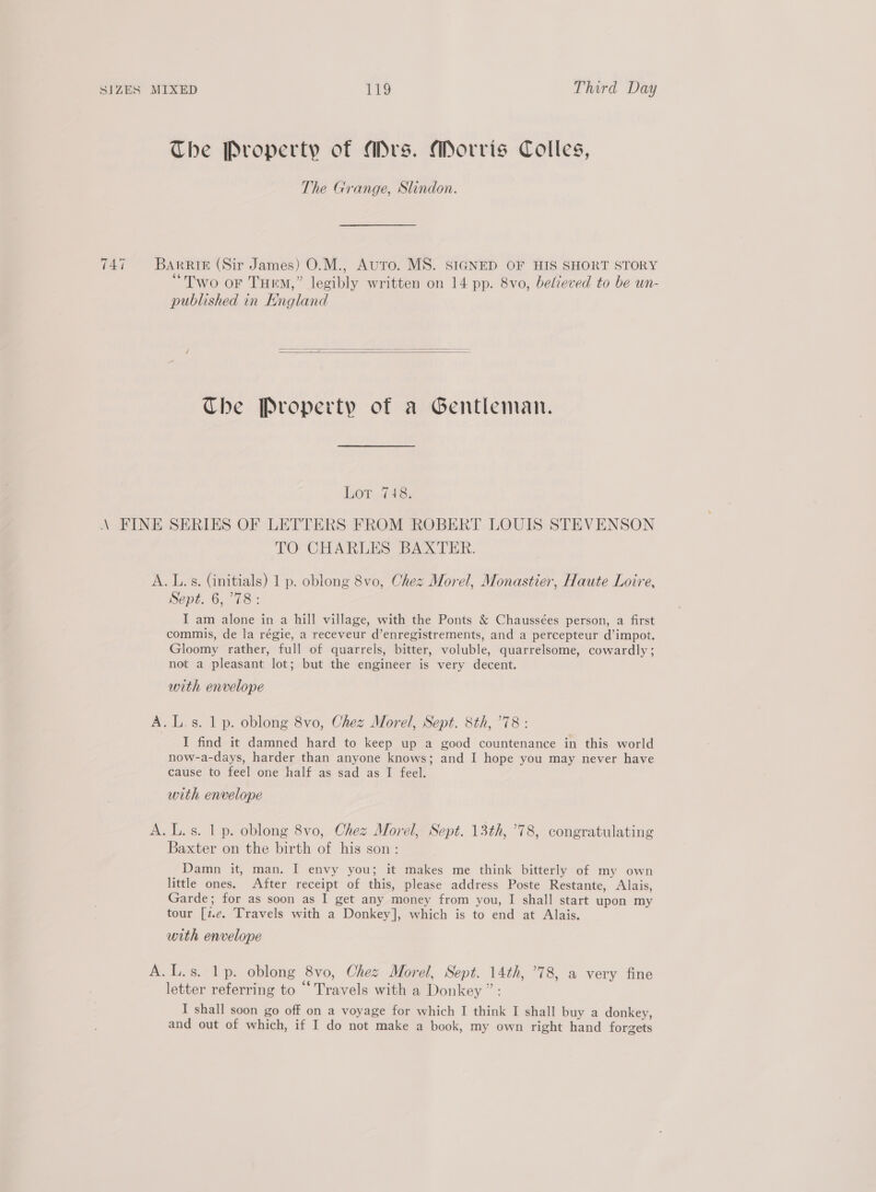 The Property of Mrs. Morris Colles, The Grange, Slindon. 747 Barrie (Sir James) O.M., Auto. MS. SIGNED OF HIS SHORT STORY “Two or Tue,” legibly written on 14 pp. 8vo, believed to be un- published in England   The Property of a Gentleman. Ler 748; \ FINE SERIES OF LETTERS FROM ROBERT LOUIS STEVENSON TO CHARLES BAXTER. A. L.s. (initials) 1 p. oblong 8vo, Chez Morel, Monastier, Haute Loire, Sept..6, 78: I am alone in a hill village, with the Ponts &amp; Chaussées person, a first commis, de la régie, a receveur d’enregistrements, and a percepteur d’impot. Gloomy rather, full of quarrels, bitter, voluble, quarrelsome, cowardly; not a pleasant lot; but the engineer is very decent. with envelope A.L.s. 1 p. oblong 8vo, Chez Morel, Sept. 8th, °78 : I find it damned hard to keep up a good countenance in this world now-a-days, harder than anyone knows; and I hope you may never have cause to feel one half as sad as I feel. with envelope A. L.s. 1 p. oblong 8vo, Chez Morel, Sept. 13th, 78, congratulating Baxter on the birth of his son: Damn it, man. I envy you; it makes me think bitterly of my own little ones. After receipt of this, please address Poste Restante, Alais, Garde; for as soon as I get any money from you, I shall start upon my tour [z.e. Travels with a Donkey], which is to end at Alais. with envelope A.L.s. lp. oblong 8vo, Chez Morel, Sept. 14th, ’78, a very fine letter referring to “Travels with a Donkey ” : I shall soon go off on a voyage for which I think I shall buy a donkey, and out of which, if I do not make a book, my own right hand forgets